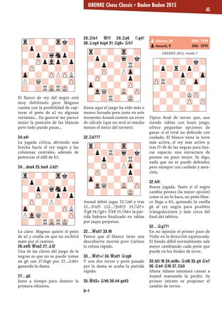 El ﬂanco de rey del negro está
muy debilitado pero Magnus
cuenta con la posibilidad de cap-
turar el peón de a2 en algunas
variantes... En general me parece
mejor la posición de las blancas
pero todo puede pasar...
24.E4!
La jugada crítica, abriendo una
brecha hacía el rey negro y las
columnas centrales, además de
potenciar el alﬁl de h3.
24...DXE4 25.FXE4 ¥B2!
La clave. Magnus quiere el peón
de a2 y confía en que no recibirá
mate por el camino.
26.EXF5 £XA2 27.¥F2
Una de las claves del juego de la
negras es que no se puede tomar
en g6 con 27.fxg6 por 27...¥d4+
ganando la dama.
27...G5
Justo a tiempo para detener la
primera ofensiva.
28.¦FE1 £F7 29.¦E6 ¤G4!
30.¥XG4 HXG4 31.¦G6+ ¢H7
Hasta aquí el juego ha sido más o
menos forzado pero justo en este
momento Anand comete un error
de cálculo (que no será ni mucho
menos el único del torneo).
32.¦D7??
Anand debió jugar 32.¦e6! y tras
32...£xf5 (32...¦fe8!?) 33.¦d7+
¢g8 34.¦g6+ ¢h8 35.¦h6+ la par-
tida hubiera ﬁnalizado en tablas
por jaque perpetuo.
32...£XD7 33.F6
Parece que el blanco tiene una
descubierta mortal pero Carlsen
lo refuta rápido.
33...£D1+! 34.£XD1 ¢XG6
Y con dos torres y peón pasado
por la dama se acaba la partida
rápido.
35.£D3+ ¢H6 36.H4 GXH3
0–1
GRENKE 2015, ronda 7
Típico ﬁnal de torres que, aun
siendo tablas con buen juego,
ofrece pequeñas opciones de
ganar si el rival no deﬁende con
cuidado. El blanco tiene la torre
más activa, el rey más activo y,
tras f7–f6 de las negras para bus-
car espacio, una estructura de
peones un poco mejor. Ya digo,
nada que no se puede defender,
pero siempre con cuidado y aten-
ción.
32.H4!
Buena jugada. Tanto si el negro
cambia peones (la mejor opción)
como si no lo hace, un peón blan-
co llega a h5, quitando la casilla
g6 al rey negro para posibles
triangulaciones y más cerca del
ﬁnal del tablero.
32...¢G7?!
En mi opinión el primer paso de
Vishy en la dirección equivocada.
El bando débil normalmente sale
mejor cambiando cada peón que
puede en los ﬁnales de torre.
33.H5! F6 34.EXF6+ ¢XF6 35.G4 ¢E7
36.¢E4 ¢F6 37.¦B3
Ahora Adams intentará cansar a
Anand mareando la perdiz. Su
primer intento es proponer el
cambio de torres.
r?-?-Tr-?
?p?-?q?k
-?p?-?R?
?-ZP-?PZp-
-ZP-?-?p?
Zp-?-?-ZP-
-VlQ?-VL-ZP
?-?R?-MK-
r?-?-Tr-?
?p?R?q?k
-?p?-?R?
?-ZP-?PZp-
-ZP-?-?p?
Zp-?-?-ZP-
-VlQ?-VL-ZP
?-?-?-MK-
-?-?-?k?
?p?r?p?-
-?-?p?-Zp
ZPR?-ZP-Zp-
-?-?-?-?
?-?-?KZP-
-?-?-ZP-ZP
?-?-?-?-
pAdams, M ENG 2738
pAnand, V IND 2797
r?-?-Trk?
?p?-?-?-
-?p?qSnp?
?-ZPpVlp?p
-ZP-?-?-?
Zp-?-ZPPZPL
P?Q?-?-ZP
?-?RVLRMK-
r?-?-Trk?
?p?-?-?-
-?p?qSnp?
?-ZP-?p?p
-ZP-?P?-?
Zp-?-?-ZPL
PVlQ?-?-ZP
?-?RVLRMK-
GRENKE Chess Classic ▪ Baden Baden 2015
45
 