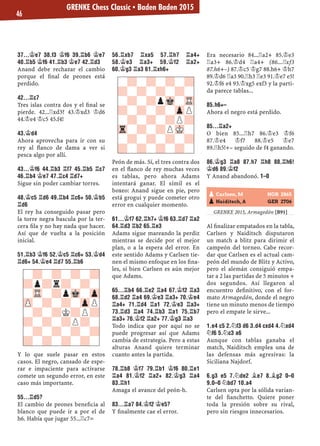 37...¢E7 38.F3 ¢F6 39.¦B6 ¢E7
40.¦B5 ¢F6 41.¦B3 ¢E7 42.¦D3
Anand debe rechazar el cambio
porque el ﬁnal de peones está
perdido.
42...¦C7
Tres islas contra dos y el ﬁnal se
pierde. 42...¦xd3? 43.¢xd3 ¢d6
44.¢e4 ¢c5 45.f4!
43.¢D4
Ahora aprovecha para ir con su
rey al ﬂanco de dama a ver si
pesca algo por allí.
43...¢F6 44.¦B3 ¦F7 45.¦B5 ¦C7
46.¦B4 ¢E7 47.¦C4 ¦D7+
Sigue sin poder cambiar torres.
48.¢C5 ¦D6 49.¦B4 ¦C6+ 50.¢B5
¦D6
El rey ha conseguido pasar pero
la torre negra bascula por la ter-
cera ﬁla y no hay nada que hacer.
Así que de vuelta a la posición
inicial.
51.¦B3 ¢F6 52.¢C5 ¦C6+ 53.¢D4
¦D6+ 54.¢E4 ¦D7 55.¦B6
Y lo que suele pasar en estos
casos. El negro, cansado de espe-
rar e impaciente para activarse
comete un segundo error, en este
caso más importante.
55...¦D5?
El cambio de peones beneﬁcia al
blanco que puede ir a por el de
h6. Había que jugar 55...¦c7=
56.¦XB7 ¦XA5 57.¦H7 ¦A4+
58.¢E3 ¦A3+ 59.¢F2 ¦A2+
60.¢G3 ¦A3 61.¦XH6+
Peón de más. Sí, el tres contra dos
en el ﬂanco de rey muchas veces
es tablas, pero ahora Adams
intentará ganar. El símil es el
boxeo: Anand sigue en pie, pero
está grogui y puede cometer otro
error en cualquier momento.
61...¢F7 62.¦H7+ ¢F6 63.¦D7 ¦A2
64.¦D3 ¦B2 65.¦E3
Adams sigue mareando la perdiz
mientras se decide por el mejor
plan, o a la espera del error. En
este sentido Adams y Carlsen tie-
nen el mismo enfoque en los ﬁna-
les, si bien Carlsen es aún mejor
que Adams.
65...¦B4 66.¦E2 ¦A4 67.¢F2 ¦A3
68.¦D2 ¦A4 69.¢E3 ¦A3+ 70.¢E4
¦A4+ 71.¦D4 ¦A1 72.¢E3 ¦A3+
73.¦D3 ¦A4 74.¦B3 ¦A1 75.¦B7
¦A3+ 76.¢F2 ¦A2+ 77.¢G3 ¦A3
Todo indica que por aquí no se
puede progresar así que Adams
cambia de estrategia. Pero a estas
alturas Anand quiere terminar
cuanto antes la partida.
78.¦B8 ¢F7 79.¦B1 ¢F6 80.¦E1
¦A4 81.¢F2 ¦A2+ 82.¢G3 ¦A4
83.¦H1
Amaga el avance del peón-h.
83...¦A7 84.¢F2 ¢E5?
Y ﬁnalmente cae el error.
Era necesario 84...¦a2+ 85.¢e3
¦a3+ 86.¢d4 ¦a4+ (86...¦xf3
87.h6+–) 87.¢c5 ¢g7 88.h6+ ¢h7
89.¢d6 ¦a3 90.¦h3 ¦e3 91.¢e7 e5!
92.¢f6 e4 93.¢xg5 exf3 y la parti-
da parece tablas...
85.H6+–
Ahora el negro está perdido.
85...¦A2+
O bien 85...¦h7 86.¢e3 ¢f6
87.¢e4 ¢f7 88.¢e5 ¢e7
89.¦h5!+– seguido de f4 ganando.
86.¢G3 ¦A8 87.H7 ¦H8 88.¦H6!
¢D6 89.¢F2
Y Anand abandonó. 1–0
GRENKE 2015, Armagedón [B91]
Al ﬁnalizar empatados en la tabla,
Carlsen y Naiditsch disputaron
un match a blitz para dirimir el
campeón del torneo. Cabe recor-
dar que Carlsen es el actual cam-
peón del mundo de Blitz y Activo,
pero el alemán consiguió empa-
tar a 2 las partidas de 5 minutos +
dos segundos. Así llegaron al
encuentro deﬁnitivo, con el for-
mato Armagedón, donde el negro
tiene un minuto menos de tiempo
pero el empate le sirve...
1.E4 C5 2.¤F3 D6 3.D4 CXD4 4.¤XD4
¤F6 5.¤C3 A6
Aunque con tablas ganaba el
match, Naiditsch emplea una de
las defensas más agresivas: la
Siciliana Najdorf.
6.G3 E5 7.¤DE2 ¥E7 8.¥G2 0–0
9.0–0 ¤BD7 10.A4
Carlsen opta por la sólida varian-
te del ﬁanchetto. Quiere poner
toda la presión sobre su rival,
pero sin riesgos innecesarios.
-?-?-?-?
?-?-?-?-
-?-?pMk-TR
?-?-?-ZpP
-?-?-?P?
Tr-?-?PMK-
-?-?-?-?
?-?-?-?-
pCarlsen, M NOR 2865
pNaiditsch, A GER 2706
-?-?-?-?
?p?r?-?-
-TR-?pMk-Zp
ZP-?-?-ZpP
-?-?K?P?
?-?-?P?-
-?-?-?-?
?-?-?-?-
GRENKE Chess Classic ▪ Baden Baden 2015
46
 