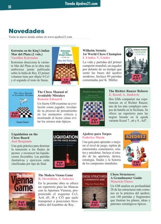 Novedades
Visita la nueva tienda online en www.ajedrez21.com
Tienda Ajedrez21.com
50
Wilhelm Steinitz
1st World Chess Champion
I. Linder, V. Linder
La vida y partidas del primer
campeón mundial, un jugador
por delante de su tiempo que
sentó las bases del ajedrez
moderno. Incluye 89 partidas
comentadas por K. Müller.
Ajedrez para Torpes
Federico Marín
Una guía para aprender o mejo-
rar el nivel de juego, repleta de
entretenidos comentarios, rela-
tos y anécdotas. Incluye el estu-
dio de las aperturas, táctica,
estrategia, finales y la historia
de los campeones mundiales.
The Richter Rauzer Reborn
Z. Kozul, A. Jankovic
Dos GMs comparten sus expe-
riencias en el Richter Rauzer,
uno de los más complejos cam-
pos de batalla en la Siciliana. Se
ofrece un repertorio para las
negras basado en la aguda
variante Kozul 7...a6 y 8...Ad7.
The Modern Vienna Game
R. Ovetchkin, S. Soloviov
En la presente obra se ofrece
un repertorio para las blancas
con la Apertura Vienesa, pro-
poniendo el esquema Cc3,
Ac4, d3, f4 y Cf3 que suele
transponer a posiciones favo-
rables del Gambito de Rey.
Kotronias on the King’s Indian
Mar del Plata (2 vols.)
Vassilios Kotronias
Kotronias disecciona la varian-
te Mar del Plata en la obra más
ambiciosa jamás publicada
sobre la India de Rey. El primer
volumen tiene por objeto 9.Ce1
y el segundo el resto de líneas.
Liquidation on the
Chess Board
Joel Benjamin
Una guía práctica para dominar
la transición a los finales de
peones y reconocer las liquida-
ciones favorables. Las partidas
ilustrativas y ejercicios están
clasificadas por tipo de final.
The Chess Manual of
Avoidable Mistakes
Romain Edouard
Un fuerte GM examina su evo-
lución como jugador, revelan-
do su proceso de pensamiento
en los momentos críticos y
mostrando al lector cómo evi-
tar los errores más típicos.
PVP
19,95 €
PVP
24,99 €
c/u
24,99 €
PVP
24,00 €
PVP
26,95 €
Chess Structures:
A Grandmaster Guide
Mauricio Flores
Un GM analiza en profundidad
28 de las estructuras más comu-
nes en la práctica del ajedrez,
con 140 partidas y fragmentos
que ilustran los planes, ideas y
patrones estratégicos típicos.
PVP
29,95 €
PVP
15,00 €
PVP
24,95 €
 