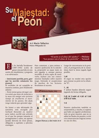 L Dr. Savielly Tartakower
(1887–1956) acaba de
ganar una partida en una
sesión de simultáneas y pregunta
a su adversario:
– Interesante partida, pero, ¿por
qué ha movido solamente los
peones?
El recibidor de tal cumplido se
muestra confuso, pero ﬁnalmente
admite:
– Tenía tantas ganas de jugar con-
tra usted, que antes de sentarme a
la mesa mis amigos solo tuvieron
tiempo de enseñarme el movi-
miento de los peones. Sin duda
tengo todavía que aprender algo.
En honor a este aﬁcionado (la
anécdota está recogida por
Gerhard Henschel en Ajedrez
para todos), escribí este artículo
en el que los peones tomarán el
protagonismo y solos, sin apenas
ayudas directas de otras piezas,
obligarán a capitular a ejércitos
enemigos.
Para comenzar, y para animar a
nuestro ajedrecista de la anécdo-
ta, propondré un jaque mate en
seis jugadas y, aunque parezca
increíble, él seria capaz de resol-
verlo, incluso con sus conoci-
mientos limitados sobre nuestro
juego. Entiendo el escepticismo
de muchos de los lectores.
Revelemos el secreto.
Juegan blancas y dan mate en 6
Luego de concentrarse en la posi-
ción, el protagonista de la simul-
tánea hará la única jugada legal
posible:
1.D4
El negro no tendrá otra opción
que avanzar su peón en la colum-
na “b”.
1...B5
Y ambos bandos deberán seguir
jugando de forma obligada.
2.D5 B4 3.AXB4 A3 4.B5 A2 5.B6
A1£ 6.B7 MATE.
1–0
Nuestro ajedrecista también se
sorprendería, y mucho, si supiera
que hubo un jugador profesional,
todo un gran maestro, que no se
sabía los ﬁnales de peones y evitó
con consecuencias trágicas entrar
en uno de ellos.
K?k?-?-?
ZP-ZPp?-?-
-Zp-ZP-?-?
?-?-?-?-
p?-?-?-?
ZP-?P?-?-
-?-?-?-?
?-?-?-?-
¶ Wilhelm Ropke, 1942
E
A.I. Mario Tallarico
Fotos: Wikipedia CC
SuMajestad:el
Peón
“El peón es el alma del ajedrez” —Philidor
“Los peones son el alma de la posición” —Tarrasch
 