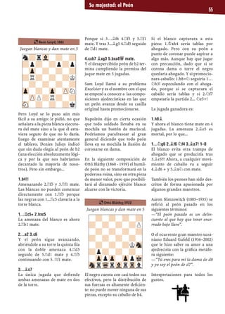 Su majestad: el Peón
55
Juegan blancas y dan mate en 5
Pero Loyd se lo puso aún más
fácil a su amigo: le pidió, no que
señalara a la pieza blanca ejecuto-
ra del mate sino a la que él estu-
viera seguro de que no lo daría.
Luego de examinar atentamente
el tablero, Denies Julien indicó
que sin duda elegía al peón de b2
(una elección absolutamente lógi-
ca y por la que nos habríamos
decantado la mayoría de noso-
tros). Pero sin embargo...
1.B4!!
Amenazando 2.¦f5 y 3.¦f1 mate.
Las blancas no pueden comenzar
directamente con 1.¦f5 porque
las negras con 1...¦c5 clavaría a la
torre blanca.
1...¦C5+ 2.BXC5
La amenaza del blanco es ahora
2.¦b1 mate.
2...A2 3.C6
Y el peón sigue avanzando,
abriéndole a su torre la quinta ﬁla
con la doble amenaza 4.¦d5
seguido de 5.¦d1 mate y 4.¦f5
continuando con 5. ¦f1 mate.
3...¥C7
La única jugada que deﬁende
ambas amenazas de mate en dos
de la torre.
Porque si 3…¥f6 4.¦f5 y 5.¦f1
mate. Y tras 3...¥g5 4.¦d5 seguido
de ¦d1 mate.
4.CXB7 ¥XG3 5.BXA8£ MATE.
Y el desapercibido peón de b2 ter-
mina cumpliendo la premisa del
jaque mate en 5 jugadas.
Sam Loyd llamó a su problema
Excelsior y es el nombre con el que
se empezó a conocer a las compo-
siciones ajedrecísticas en las que
un peón avanza desde su casilla
original hasta promocionarse.
Napoleón dijo en cierta ocasión
que todo soldado llevaba en su
mochila un bastón de mariscal.
Podríamos parafrasear al gran
general diciendo que todo peón
lleva en su mochila la ilusión de
coronarse en dama.
En la siguiente composición de
Ottó Bláthy (1860 - 1939) el humil-
de peón no se transformará en la
poderosa reina, sino en otra pieza
de menor valor, pero que posibili-
tará al diezmado ejército blanco
alzarse con la victoria.
Juegan blancas y dan mate en 5
El negro cuenta con casi todos sus
efectivos, pero la distribución de
sus fuerzas es altamente deﬁcien-
te: no puede mover ninguna de sus
piezas, excepto su caballo de h4.
Si el blanco capturara a esta
pieza: 1.¢xh4 sería tablas por
ahogado. Pero con su peón a
punto de coronar puede aspirar a
algo más. Aunque hay que jugar
con precaución, dado que si se
corona dama o torre el negro
quedaría ahogado. Y si promocio-
nara caballo: 1.h8=¤ seguiría 1…
¤b3! especulando con el ahoga-
do, porque si se capturara el
caballo sería tablas y si 2.¤f7
empataría la partida 2... ¤e5+!
La jugada ganadora es:
1.H8¥
Y ahora el blanco tiene mate en 4
jugadas. La amenaza 2.¥e5 es
mortal, por lo que...
1...¤G6 2.¥F6 ¤F4 3.¥E7! 1–0
El blanco evita otra trampa de
ahogado que se produciría tras
3.¥e5?? Ahora, a cualquier movi-
miento de caballo va a seguir
4.¥d6 + y 5.¥x¤ con mate.
También los peones han sido des-
critos de forma apasionada por
algunos grandes maestros.
Aaron Nimzowitch (1885–1935) se
reﬁrió al peón pasado en los
siguientes términos:
—“El peón pasado es un delin-
cuente al que hay que tener ence-
rrado bajo llave”.
O el ocurrente gran maestro ucra-
niano Eduard Gufeld (1936–2002)
que le hizo saber su amor a una
ajedrecista con la gráﬁca metáfo-
ra siguiente:
—“Tú eres para mí la dama de d8
y yo soy el peón de d7”.
Interpretaciones para todos los
gustos.
-?-?-?-?
?-?-?-?P
-?-?-?-?
?-?-?-?-
-?-?-?KSn
?p?-?-?-
-ZppZp-ZppMk
SnrWqrVlrTrl
n?rVl-?-?
?p?-?p?p
-Zp-?-?-?
?R?-?-?K
-?-?-?-?
Zp-?-Zp-ZPN
-ZPP?R?-?
SN-?-?-?k
¶ Ottó Bláthy, 1922
¶ Sam Loyd, 1861
 