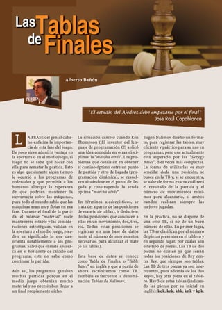 A FRASE del genial cuba-
no enfatiza la importan-
cia de esta fase del juego.
De poco sirve adquirir ventaja en
la apertura o en el mediojuego, si
luego no se sabe qué hacer con
ella para rematar la partida. Esto
es algo que durante algún tiempo
le ocurrió a los programas de
ordenador y que permitía a los
humanos albergar la esperanza
de que podrían mantener la
supremacía sobre las máquinas,
pues todo el mundo sabía que las
máquinas eran muy ﬂojas en esa
fase. Durante el ﬁnal de la parti-
da, el balance “material” suele
mantenerse estable y las conside-
raciones estratégicas, validas en
la apertura o el medio juego, pier-
den su signiﬁcado lo que des-
orienta notablemente a los pro-
gramas. Salvo que el mate aparez-
ca en el horizonte de cálculo del
programa, este no sabe como
continuar la partida.
Aún así, los programas ganaban
muchas partidas porque en el
medio juego obtenían mucho
material y no necesitaban llegar a
un ﬁnal propiamente dicho.
La situación cambió cuando Ken
Thompson (¡El inventor del len-
guaje de programación C!) aplicó
una idea conocida en otras disci-
plinas: la "marcha atrás". Los pro-
blemas que consisten en obtener
el camino óptimo entre un punto
de partida y otro de llegada (pro-
gramación dinámica), se resuel-
ven situándose en el punto de lle-
gada y construyendo la senda
optima "marcha atrás".
En términos ajedrecísticos, se
trata de: a partir de las posiciones
de mate (o de tablas), ir deducien-
do las posiciones que conducen a
ellas en un movimiento, dos, tres,
etc. Todas estas posiciones se
registran en una base de datos
junto al número de movimientos
necesarios para alcanzar el mate
(o las tablas).
Esta base de datos se conoce
como Tabla de Finales, o "Table
Bases" en inglés y que a partir de
ahora escribiremos como TB.
También es frecuente la denomi-
nación Tablas de Nalimov.
Eugen Nalimov diseño un forma-
to, para registrar las tablas, muy
eﬁciente y práctico para su uso en
programas, pero que actualmente
está superado por las "Syzygy
Bases", diez veces más compactas.
La forma de utilizarlas es muy
sencilla: dada una posición, se
busca en la TB y, si se encuentra,
se sabe de forma exacta cuál será
el resultado de la partida y el
número de movimientos míni-
mos para alcanzarlo, si ambos
bandos realizan siempre las
mejores jugadas.
En la práctica, no se dispone de
una sólo TB, si no de un buen
número de ellas. En primer lugar,
las TB se clasiﬁcan por el número
de piezas presentes en el tablero y
en segundo lugar, por cuales son
este tipo de piezas. Las TB de dos
piezas no existen ya que serían
todas las posiciones de Rey con-
tra Rey, que siempre son tablas.
Las TB de tres piezas ya son inte-
resantes, pues además de los dos
Reyes, hay otra pieza en el table-
ro. Hay 5 de estas tablas (indican-
do las piezas por su inicial en
inglés): kqk, krk, kbk, knk y kpk.
L
Alberto Bañón
"El estudio del Ajedrez debe empezarse por el final"
José Raúl Capablanca
LasTablasde
Finales
 