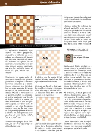 Ajedrez e Informática
58
La aplicación FinalesTB, que
escribí con otros propósitos,
encuentra la solución en poco
más de un minuto, no olvidemos
que estamos hablando de crear
un problema de ajedrez no de
resolverlo. Construirlo puede ser
muy costoso aunque resolverlo
sea sencillo, haciendo bueno el
dicho de que “vistos los …,
macho”
Finalmente, no puedo dejar de
mencionar una reﬂexión que sur-
gió cuando se empezó a construir
las TB de seis piezas y se encon-
traron posiciones que termina-
ban en mate después de largas
secuencias de movimientos, de
más de 200, con la particularidad
de que comenzaban con una juga-
da única, cualquier otra jugada
de inicio conducía a tablas. Lo
más inquietante es que esa pri-
mera jugada, no tiene nada de
especial a los ojos humanos,
nadie es capaz de dar una razón
de porque esa jugada es la buena
y las otras no, nada parecido a: "se
apodera de una casilla vital",
"corta el paso", etc.
Veamos este ejemplo. Si se con-
sulta, en las TB, la siguiente posi-
ción del diagrama:
Se obtiene que la jugada 1.¤a6
conduce al mate después de 238
jugadas (475 movimientos).
Mientras que las otras dos juga-
das posibles: 1. ¢a8 y 1. ¢b6 per-
miten a las negras obtener tablas.
La posición ﬁnal, tras las 238
jugadas, es la siguiente:
Una vez más hemos cobrado con-
ciencia de la dimensión cósmica
del ajedrez, y tenido conocimien-
to de objetos estelares que se
encuentran a unas distancias que
resultan totalmente inconcebibles
para nuestras mentes.
¿Cuántos miles de millones de
años de evolución serán necesa-
rios para que aparezca una mente
capaz de anunciar mate en 238?,
¿nos habremos extinguido antes?,
para entonces, ¿con cuanta antici-
pación anunciarán el mate las
máquinas? Pero sobre todo: ¿los
días del ajedrez están contados?
ANALISIS de ILLESCAS
Las tablas de ﬁnales nos han per-
mitido conocer la verdad deﬁniti-
va sobre muchos ﬁnales que hasta
la fecha no tenían un veredicto
unánime. Es el caso de pareja de
alﬁles contra caballo (sin peo-
nes), que se gana siempre en con-
diciones normales, o el que nos
ocupa en este artículo, torre y alﬁl
contra dos caballos, que por lo
visto también se gana.
Al principio, la FIDE pretendió
adaptar el reglamento a estos des-
cubrimientos, llegando a modiﬁ-
car la ley que establece la posibi-
lidad de reclamar tablas en caso
de transcurrir 50 jugadas sin alte-
raciones signiﬁcativas de la posi-
ción, esto es capturas o avances
de peón. Se llegó a alargar a 75
jugadas para algunos casos espe-
cíﬁcos. Por ﬁn, con buen criterio,
se desechó esta posibilidad.
Como demuestra este ejemplo,
¡las blancas necesitan más de 200
jugadas para capturar un caballo
y progresar hacia la victoria!
-?-?-?-?
MK-?-?-?-
-?nSn-?-?
?-?-?-?-
-?-?-?-?
?L?k?-?-
-TR-?-?-?
?-?-?-?-
-?-?-?-?
?-?-?-?-
-?-?-?-?
?-?-?-?-
-?-?-?-?
TR-?-?-?-
-?K?-?-?
Mk-?-?-?-
Comentarios
GM Miguel Illescas
Interfaz de uso de las TableBases con el motor Houdini en ChessBase.
 