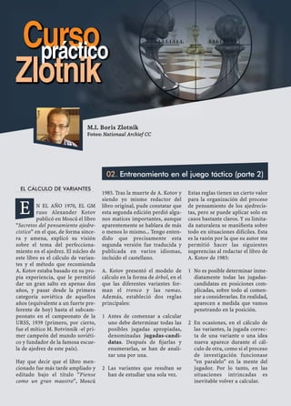 EL CÁLCULO DE VARIANTES
N EL AÑO 1970, EL GM
ruso Alexander Kotov
publicó en Moscú el libro
“Secretos del pensamiento ajedre-
cistico” en el que, de forma since-
ra y amena, explicó su visión
sobre el tema del perfecciona-
miento en el ajedrez. El núcleo de
este libro es el cálculo de varian-
tes y el método que recomienda
A. Kotov estaba basado en su pro-
pia experiencia, que le permitió
dar un gran salto en apenas dos
años, y pasar desde la primera
categoría soviética de aquellos
años (equivalente a un fuerte pre-
ferente de hoy) hasta el subcam-
peonato en el campeonato de la
URSS, 1939 (primero, por cierto,
fue el mítico M. Botvinnik -el pri-
mer campeón del mundo soviéti-
co y fundador de la famosa escue-
la de ajedrez de este país).
Hay que decir que el libro men-
cionado fue más tarde ampliado y
editado bajo el título “Piense
como un gran maestro”, Moscú
1985. Tras la muerte de A. Kotov y
siendo yo mismo redactor del
libro original, pude constatar que
esta segunda edición perdió algu-
nos matices importantes, aunque
aparentemente se hablara de más
o menos lo mismo... Tengo enten-
dido que precisamente esta
segunda versión fue traducida y
publicada en varios idiomas,
incluido el castellano.
A. Kotov presentó el modelo de
cálculo en la forma de árbol, en el
que las diferentes variantes for-
man el tronco y las ramas.
Además, estableció dos reglas
principales:
Antes de comenzar a calcular1
uno debe determinar todas las
posibles jugadas apropiadas,
denominadas jugadas-candi-
datas. Después de ﬁjarlas y
enumerarlas, se han de anali-
zar una por una.
Las variantes que resultan se2
han de estudiar una sola vez.
Estas reglas tienen un cierto valor
para la organización del proceso
de pensamiento de los ajedrecis-
tas, pero se puede aplicar solo en
casos bastante claros. Y su limita-
da naturaleza se maniﬁesta sobre
todo en situaciones difíciles. Esta
es la razón por la que su autor me
permitió hacer las siguientes
sugerencias al redactar el libro de
A. Kotov de 1985:
No es posible determinar inme-1
diatamente todas las jugadas-
candidatas en posiciones com-
plicadas, sobre todo al comen-
zar a considerarlas. En realidad,
aparecen a medida que vamos
penetrando en la posición.
En ocasiones, en el cálculo de2
las variantes, la jugada correc-
ta de una variante o una idea
nueva aparece durante el cál-
culo de otra, como si el proceso
de investigación funcionase
“en paralelo” en la mente del
jugador. Por lo tanto, en las
situaciones intrincadas es
inevitable volver a calcular.
M.I. Boris Zlotnik
Fotos: Nationaal Archief CC
02. Entrenamiento en el juego táctico (parte 2)
Cursopráctico
Zlotnik
E
 