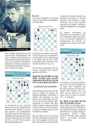 Este ejemplo demuestra que las
nuevas ideas habitualmente lle-
gan a nuestra mente durante un
estudio profundo de la posición y,
cómo se nos aparece “de repente”
ilustrando el famoso proceso en
psicología denominado “ilumina-
ción” (insight en inglés).
Amsterdam, 1964
La resolución de esta posición
ilustra una de las exigencias más
relevantes del cálculo: la econo-
mía gracias a la comparación.
Ahora las negras tienen dos posi-
bilidades para aprovecharse de la
expuesta situación del rey blanco
38... f5+ y 38...h5+. En la partida
M.Tal ganó después de:
38...F5+!
Si 38...h5+? 39.gxh6 f5+ 40.¢xf5
£f3+ 41.¢g5 £f6+ 42.£xf6 gxf6+
43.¢xf6 ¦xb8.
Diagrama de análisis
La posición es similar a la partida
con 38...f5 pero con un peón blan-
co adicional en h6, lo que llevaría
a las tablas tras 44. h7+! ¢xh7
45.d6 ¦f8+ 46.¢e7 ¦f2 47.d7 ¦e2+
48.¢f8 ¦d2 49.¢e7 ¦e2+ etc.
Tras la precisa jugada de Tal, las
negras consiguen una versión
ganadora del ﬁnal.
39.GXF6 H5+ 40.¢XH5 £F3+ 41.¢G5
£XF6+ 42.£XF6 GXF6+ 43.¢XF6
¦XB8 44.D6 ¢F8 45.H5 ¦B7 46.¢E6
¦H7 47.¢D5 ¢E8 48.¢C6 ¢D8 0–1
EL MÉTODO DE EXCLUSIÓN
Otra forma de economía en el cál-
culo es reducir el número de
jugadas-candidatas utilizando el
método de exclusión. La idea
básica está relacionada con uno
de los secretos de ajedrez: habi-
tualmente es mucho más fácil
indicar jugadas malas que deﬁnir
cuál es la buena. De esta manera,
se elige una jugada porque todas
las demás son malas.
Hay que decir que en la mayoría
de casos tenemos que elegir entre
dos o tres jugadas. Así por ejem-
plo, si tenemos tres y una de ellas
es claramente mala, entonces nos
podemos concentrar en las dos
restantes. Este método es espe-
cialmente útil cuando estamos
apurados de tiempo y debemos
eliminar rápidamente una jugada
mala.
El famoso entrenador M.
Dvoretsky, fue el primero en lla-
mar la atención sobre este aspec-
to en la literatura didáctica. A
continuación, les muestro un
ejemplo de su alumno más avan-
zado.
Baden Baden, 1996
“Las negras tienen dos posibilida-
des y sólo unos pocos segundos en
el reloj. Pero comprobé que
60...£f1+ pierde por 61.¢e3 £e1+
62.¢f3 £f1+ 63.¢g3 £e1+ 64.
¢h2. Así que debía dar el otro
jaque antes de cayera mi bande-
ra” —A. Jussupow.
60...£G3+! 61.¢C4 £F4+ 62.¢B5
£F1+ 63.¢B6 £F2+ 64.¢C7
Como explica A. Jussupow, el pro-
blema principal para el blanco es
que su dama y su torre no pueden
abandonar las casillas donde se
encuentran: 64.£c5 £b2+
65.¢c7?? (65.£b5 £xg2 66.£b4
£f2+=) 65...£xb8+ 66.¢xb8
¤d7+ ganando.
-TR-?r?k?
?-?-?pZpp
p?-WQ-?-?
?p?P?-ZP-
-?-?-?KZP
ZP-?-Wq-?-
-ZP-?-?-?
?-?-?-?-
-TR-?-Snk?
?-?-?p?-
-?-WQ-?pZp
?-?-ZP-?-
-?-?-Wq-?
?-?K?-?P
-?-?-?P?
?-?-?-?-
-Tr-?-?k?
?-?-?-?-
p?-?-MK-ZP
?p?P?-?-
-?-?-?-ZP
ZP-?-?-?-
-ZP-?-?-?
?-?-?-?-
pEvans, L USA
pTal, M RUS
pLputian, S ARM
pJussupow, A GER
Larry Evans (Amsterdam, 1964)
 