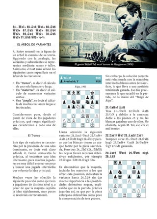 64...£A7+ 65.¢C6 £A4+ 66.¢B6
£B3+ 67.¢A5 £A2+ 68.¢B4
£B2+ 69.¢A4 £C2+ 70.¢B5
£E2+ 71.¢B6 £F2+ ½–½
EL ÁRBOL DE VARIANTES
A. Kotov resumió en la ﬁgura de
un árbol lo esencial de su teoría.
Siguiendo con la analogía, las
variantes y subvariantes se repre-
sentan mediante ramas y tallos.
Asimismo, el GM ruso señaló los
siguientes casos especíﬁcos en el
árbol de las variantes:
Un “tronco”, es decir el cálculo▪
de una sola línea pero larga.
Un “matorral”, es decir el cál-▪
culo de numerosas variantes
cortas.
Una “jungla”, es decir el cálcu-▪
lo de muchas variantes largas e
intrincadas.
Consideremos pues, desde el
punto de vista de los jugadores
prácticos, qué rasgos signiﬁcati-
vos caracterizan a cada una de
ellas.
El Tronco
Este tipo de variantes se caracte-
riza por la presencia de una idea
dominante, es decir está claro
adónde ir. Como demuestra la
práctica, al encontrar una idea
interesante, para muchos jugado-
res es muy difícil esperar un poco
y buscar una jugada intermedia
que refuerce la idea principal.
Muchas veces he ofrecido la
siguiente posición como ejercicio
a jugadores de distinto nivel y, a
pesar de que la mayoría captaba
la idea rápidamente, muy pocos
lo resolvían correctamente.
Riga, 1961
Llama atención la siguiente
variante: 21.¥xc5 £xc5 22.¤xf6+
¥xf6 23.£xf6 hxg5 24.¥b3 y pare-
ce que las blancas tienen un ata-
que fuerte por la pieza sacriﬁca-
da. Pero tras 24...¦b7 (24...¢h7!?)
las negras tienen recursos defen-
sivos suﬁcientes, por ejemplo
25.£xg6+ ¢f8 26.£xg5 ¦d6.
Es sintomático que la mayoría,
incluido los maestros a los que
ofrecí esta posición, indicaban la
variante hasta 24.¥b3 sin dar
mucha importancia a las posibili-
dades defensivas negras, expli-
cando que en la partida práctica
jugarían así, ya que por la pieza
entregada obtendrían como poco
la compensación de tres peones.
Sin embargo, la solución correcta
está relacionada con la maniobra
intermedia blanca antes del sacri-
ﬁcio, lo que lleva a una posición
totalmente ganada. Eso fue preci-
samente lo que sucedió en la par-
tida, de la mano del “Mago de
Riga”.
21.¤XF6+! ¥XF6
Tras 21...£xf6 22.£xf6 ¥xf6
23.¤f3 y debido a la amenaza
doble a los peones c5 y h6, las
blancas ganaban uno de ellos. No
obstante, según M. Tal, eso era el
mal menor.
22.¦AD1! £E7 23.¥XC5! ¦XD1
Tampoco sirve 23...£xc5 24.£xf6
hxg5 25.¦xd8+ ¤xd8 26.£xd8+
¢g7 27.¦d1 ganando.
24.¦XD1 £XC5 25.£XF6 HXG5
26.¥B3
-TrlTr-?k?
?-?-?pVl-
p?nWq-SnpZp
?pZpNZp-SN-
-?-?P?-?
?-ZP-VLQ?P
PZPL?-ZPP?
TR-?-TR-MK-
pTal, M RUS
pAverbakh, Y RUS
-Trl?-?k?
?-?-?p?-
p?n?-WQp?
?pWq-Zp-Zp-
-?-?P?-?
?LZP-?-?P
PZP-?-ZPP?
?-?R?-MK-
El genial Mijail Tal, en el torneo de Hoogovens (1976)
 