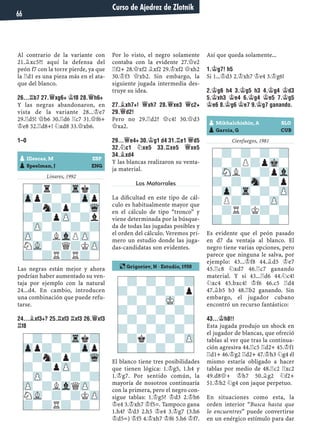 Al contrario de la variante con
21.¥xc5?! aquí la defensa del
peón f7 con la torre pierde, ya que
la ¦d1 es una pieza más en el ata-
que del blanco.
26...¦B7 27.£XG6+ ¢F8 28.£H6+
Y las negras abandonaron, en
vista de la variante 28...¢e7
29.¦d5! £b6 30.¦d6 ¦c7 31.£f6+
¢e8 32.¦d8+! ¤xd8 33.£xb6.
1–0
Linares, 1992
Las negras están mejor y ahora
podrían haber aumentado su ven-
taja por ejemplo con la natural
24...d4. En cambio, introducen
una combinación que puede refu-
tarse.
24...¥XF3+? 25.¦XF3 ¦XF3 26.£XF3
¦F8
Por lo visto, el negro solamente
contaba con la evidente 27.£e2
¦f2+ 28.£xf2 ¥xf2 29.¢xf2 £xh2
30.¢f3 £xb2. Sin embargo, la
siguiente jugada intermedia des-
truye su idea.
27.¥XH7+! £XH7 28.£XE3 £C2+
29.£D2!
Pero no 29.¦d2? £c4! 30.£d3
£xa2.
29...£E4+ 30.¢G1 D4 31.¦E1 £D5
32.¤C1 ¤XE5 33.¦XE5 £XE5
34.¥XD4
Y las blancas realizaron su venta-
ja material.
Los Matorrales
La diﬁcultad en este tipo de cál-
culo es habitualmente mayor que
en el cálculo de tipo “tronco” y
viene determinada por la búsque-
da de todas las jugadas posibles y
el orden del cálculo. Veremos pri-
mero un estudio donde las juga-
das-candidatas son evidentes.
El blanco tiene tres posibilidades
que tienen lógica: 1.¢g5, 1.h4 y
1.¢g7. Por sentido común, la
mayoría de nosotros continuaría
con la primera, pero el negro con-
sigue tablas: 1.¢g5? ¢d3 2.¢h6
¢e4 3.¢xh7 ¢f5=. Tampoco gana
1.h4? ¢d3 2.h5 ¢e4 3.¢g7 (3.h6
¢d5=) ¢f5 4.¢xh7 ¢f6 5.h6 ¢f7.
Así que queda solamente...
1.¢G7! H5
Si 1...¢d3 2.¢xh7 ¢e4 3.¢g6!
2.¢G6 H4 3.¢G5 H3 4.¢G4 ¢D3
5.¢XH3 ¢E4 6.¢G4 ¢E5 7.¢G5
¢E6 8.¢G6 ¢E7 9.¢G7 GANANDO.
Cienfuegos, 1981
Es evidente que el peón pasado
en d7 da ventaja al blanco. El
negro tiene varias opciones, pero
parece que ninguna le salva, por
ejemplo: 43...¢f8 44.¥d5 ¢e7
45.¦c8 ¤xd7 46.¦c7 ganando
material. Y si 43...¦d6 44.¤c4!
¤xc4 45.bxc4! ¢f6 46.c5 ¦d4
47.¥b5 b3 48.¦b2 ganando. Sin
embargo, el jugador cubano
encontró un recurso fantástico:
43...¢H8!!
Esta jugada produjo un shock en
el jugador de blancas, que ofreció
tablas al ver que tras la continua-
ción agresiva 44.¦c5 ¦d2+ 45.¢f1
¦d1+ 46.¢g2 ¦d2+ 47.¢h3 ¤g4 él
mismo estaría obligado a hacer
tablas por medio de 48.¦c2 ¦xc2
49.d8£+ ¢h7 50.¥g2 ¤f2+
51.¢h2 ¤g4 con jaque perpetuo.
En situaciones como esta, la
orden interior “Busca hasta que
lo encuentres” puede convertirse
en un enérgico estímulo para dar
-?-?-?-?
?-?-?-?p
-?-?-MK-?
?-?-?-?-
-?-?-?-?
?-?-?-?-
-?k?-?-ZP
?-?-?-?-
-?-?-Trk?
Zpp?-?-Zpp
-?n?p?-Wq
?-?pZP-?-
-ZP-?-?-?
ZP-?LVlQZP-
NVL-?-?KZP
?-?R?-?-
-?r?-Trk?
Zpp?-?-Zpp
-?n?p?-Wq
?-?pZP-?l
-ZP-?-?-?
ZP-?LVlPZP-
NVL-?Q?KZP
?-?R?R?-
pIIlescas, M ESP
pSpeelman, J ENG
pMikhalchishin, A SLO
pGarcía, G CUB
-?-?-?-?
?-?P?pMk-
-SNL?-?pVl
?-?-Sn-?p
-Zp-Tr-?-ZP
?P?-?-ZP-
-?R?K?-?
?-?-?-?-
¶ Grigoriev, N · Estudio, 1938
Curso de Ajedrez de Zlotnik
66
 