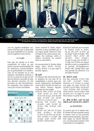 con las jugadas-candidatas res-
tantes. Esto hace que se desarrolle
una gran habilidad en el cálculo,
aún en jugadores muy fuertes.
La Jungla
Este tipo de cálculo es el más
complicado de todos, ya que
parece mezclar peculiaridades de
los anteriores, caracterizándose
por la profundidad y la ramiﬁca-
ción. El ser humano no es una
máquina calculadora perfecta, y
esta es la causa por la que en este
tipo de cálculo, a menudo se toma
una decisión intuitiva. De ella
proceden no sólo descubrimien-
tos originales, sino también fra-
casos por errores inevitables.
Monte Carlo, 1967
Como comentó E. Geller, objeti-
vamente es poco probable que el
rey negro pueda sobrevivir bajo
el fuego de las cuatro piezas ene-
migas. Sin embargo, sobre el
tablero encontrar un camino
único es muy difícil.
En esta posición, R. Fischer debía
elegir entre 20.¦f3, 20.¥d1,
20.¥f3, 20.£c2 y la que jugó la
partida. Siguió...
20.¥G4?
El volumen del cálculo hecho por
la máquina da una idea de su
complejidad, e incluso para una
mente ajedrecística privilegiada
como la de R. Fischer, la tarea era
muy difícil. Veamos algunas
variantes de esta jungla:
20.¦f3 £b4 21.£c2 (21.£xb4a)
¥xb4 22.¦b3 a5 23.a3 h6
24.¥e3 d4 25.¥g1 ¥c6 26.axb4
axb4 27.¦xb4 ¦a2 28.¥f3
¢d7³) 21...e4 22.¦f1 ¥c6³
20.¥d1 ¢d7 21.¦f7+ ¢c6b)
22.cxd5+ exd5 23.¥b3 d4
24.£e1 ¢b6 25.£xe5 £b4
26.¥h4=
20.¥f3 ¥e7 (20...e4? 21.¥xe4c)
dxe4 22.£f4+–; 20...£b4?
21.£c2 e4 22.¥h5+ g6 23.¦b1
£a5 24.£b2+–) 21.cxd5 ¦d8
22.¥g4 ¥xd5 23.£f2 ¢d7
24.£a7+ ¢e8 25.£f2=
20.£c2! indicado por el propiod)
R. Fischer como la mejor.
20...e4 (20...¥e7? 21.¥h5+ g6
22.¥xg6+ hxg6 23.£xg6+ ¢d7
24.¥xe7 £xe7 25.¦f7 ¦f8
26.¦xe7+ ¢xe7 27.h4!+–;
20...g6? 21.¥g4 ¥e7 22.£f2!+–)
21.¥g4 ¥e7 22.£f2 con ataque
decisivo, como se comprobó en
la partida Tal-Bogdanovic,
Budva 1967. Huelga decir que
esta partida fue posterior a la
de Geller-Fischer.
20...DXC4 21.¥XE6
Era más resistente 21.£c2 £d3
(21...¥d5? 22.¥xe6!! Proba-
blemente a R. Fischer le escapó
este golpe 22...¥xe6 23.£e4 ¦c8
24.£xe5 ¦c6 25.£b8+ ¦c8 26.£e5
¦c6=) 22.£a4+ £d7 23.£xd7+
¢xd7 24.¦f7+ ¢c8 25.¥xe6+ ¢b8
26.¥xc4 ¦a7 y el negro no tiene
fácil realizar su peón de más.
21...£D3 22.£E1 ¥E4! 23.¥G4
¦B8 24.¥D1 ¢D7 25.¦F7+ ¢E6 0–1
LA INTUICIÓN
Es curioso que en el mismo año,
R. Fischer de nuevo perdió contra
el mismo rival en una posición
objetivamente ganada, y que tam-
bién exigía un cálculo diﬁcilísi-
mo. Los interesados pueden verla
comentada en la megabase.
r?-?k?-?
?l?-?-Zpp
p?-?p?-?
?-VlpZp-VL-
-?P?-?-?
Wq-?-?-?-
P?-WQL?PZP
?-?-?R?K
pFischer, R USA
pGeller, E RUS
Rueda de prensa en el Hilton de Amsterdam, durante las negociaciones del “Match del Siglo”.
De izquierda a derecha: Ed Edmonson, Bobby Fischer y Max Euwe (enero, 1972).
 