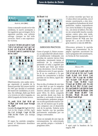 Madrid, 2003 [B81]
Como a menudo sucede en la vida
cotidiana, la suerte acompaña a
los jugadores que arriesgan. En la
siguiente partida, una valiente
entrega –aunque no del todo
correcta– llevó a una espectacu-
lar victoria.
1.E4 C5 2.¤F3 D6 3.D4 CXD4 4.¤XD4
¤F6 5.¤C3 E6 6.G4 ¤C6 7.G5 ¤D7
8.¥E3 ¥E7 9.H4 0–0 10.£H5 A6
11.0–0–0 ¤XD4 12.¥XD4 B5 13.¦G1
B4 14.¤D5!?
Objetivamente, esta audaz entre-
ga, siguiendo el modelo de la
famosa partida Tal-Larsen (m/10)
de 1965 que decidió el resultado
del match de Candidatos, es erró-
nea. Sin embargo, dado que llevó
a la victoria en sólo 6 jugadas, es
difícil juzgarla de forma severa.
14...EXD5 15.F4 ¦E8 16.F5 G6
17.£G4 ¥F8 18.H5 ¦XE4 19.HXG6
19...FXG6?
Ganaba 19...hxg6 20.£g3 (20.£h3
¤e5 21.¦h1 £xg5+ 22.¢b1 ¥g7)
20...¤e5 21.fxg6 ¤xg6 22.¥f6
£b6 23.¦h1 £e3+ con ventaja
decisiva.
El negro ha omitido completa-
mente el fulminante desenlace
que acontece.
20.£XE4! 1–0
EJERCICIOS PRÁCTICOS
Como el propio A. Kotov recono-
ce, su capacidad del cálculo mejo-
ró notablemente trabajando con
partidas de carácter táctico bien
analizadas, intentando imitar el
ambiente de la competición
poniendo el reloj y jugando por
un bando que tiene que tomar
varias decisiones. Con el tiempo,
la diferencia entre lo que apunta-
ba él en su cuaderno y lo que
decían los comentarios a dichas
partidas en los libros, siguió dis-
minuyendo.
Hoy en día, el trabajo de este tipo
es más fácil ya que la máquina
puede controlar la precisión de
nuestro cálculo mejor que cual-
quier libro. Es decir, cargando
una partida desde una base de
partidas y activando el modo de
entrenamiento, podemos progre-
sar en ella apuntando nuestro cál-
culo, de tal manera que lo poda-
mos comparar con el desarrollo
real de la partida. Todavía sería
mejor hacerlo con las partidas
previamente analizadas por un
colega o entrenador.
Como un ejemplo de este tipo de
entrenamiento, he seleccionado
una partida propia e incluido 9
preguntas clave.
Es curioso recordar que hace ya
13 años ofrecí esta partida, con el
mismo cuestionario, a dos jóve-
nes jugadores holandeses de nivel
preferente. Ambos respondieron
con cierta facilidad a las pregun-
tas... sin mirar al tablero. Por ello,
no me sorprendió mucho cuando
apenas cuatro años más tarde,
ambos jugaron dignamente en el
famoso torneo de Wijk aan Zee
(grupo B) ... ya con el título de
gran maestro y más de 2600 Elo.
Ofrecemos primero la partida
íntegra, sin comentarios. En la
página siguiente encontrará las
nueve preguntas del cuestionario,
en forma de Test numerado.
Moscú, 1976
1.C4 C6 2.E4 D5 3.EXD5 CXD5 4.D4
¤F6 5.¤C3 E6 6.¤F3 ¥E7 7.CXD5
¤XD5 8.¥D3 0–0 9.0–0 ¤C6
10.¦E1 ¤F6 11.¥G5 B6 12.£E2
¥B7 13.¦AD1 ¤B4 14.¥B1 ¦C8
15.¤E5 ¤BD5 16.£D3 ¤XC3
17.BXC3 G6 18.£H3 ¥D5 19.¥H6
¦E8 20.¥C2 £C7 21.¦E3 ¥XA2
22.¥A4 ¦ED8 23.¤C6 ¦D5 24.¦XE6
¥D8 25.¦DE1 FXE6 26.£XE6+ ¢H8
27.¤XD8 £XD8 28.£F7 ¤H5
29.¦E8+ £XE8 30.¥XE8 ¦F5
31.£XA2 ¦XE8 32.G4
Y aquí cayó la bandera de las
negras. 1-0
r?lWq-Trk?
?-?nVlpZpp
p?-Zpp?-?
?-?N?-ZPQ
-Zp-VLP?-ZP
?-?-?-?-
PZPP?-ZP-?
?-MKR?LTR-
pRoa, S ESP 2326
pPérez, JM ESP 2238
pZlotnik, B RUS
pSokolov, S RUS
-?-?r?-Mk
Zp-?-?-?p
-Zp-?-?pVL
?-?-?r?n
-?-ZP-?P?
?-ZP-?-?-
Q?-?-ZP-ZP
?-?-?-MK-
r?lWq-Vlk?
?-?n?-?p
p?-Zp-?p?
?-?p?PZP-
-Zp-VLQ?-?
?-?-?-?-
PZPP?-?-?
?-MKR?LTR-
Curso de Ajedrez de Zlotnik
69
 