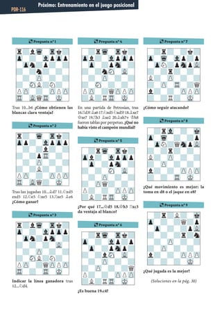 Tras 10...b6 ¿Cómo obtienen las
blancas clara ventaja?
Tras las jugadas 10...¥d7 11.¤xd5
exd5 12.¤e5 ¤xe5 13.¦xe5 ¥e6
¿Cómo ganar?
Indicar la línea ganadora tras
12...¤d4.
En una partida de Petrosian, tras
16.¦d3?¥a617.¤xd5¤xd5?18.¥xe7
£xe7 19.¦h3 ¥xe2 20.¥xh7+ ¢h8
fueron tablas por perpetuo. ¿Qué no
había visto el campeón mundial?
¿Por qué 17...£d5 18.£h3 ¦xc3
da ventaja al blanco?
¿Es buena 19.c4?
¿Cómo seguir atacando?
¿Qué movimiento es mejor: la
toma en d8 o el jaque en e8?
¿Qué jugada es la mejor?
(Soluciones en la pág. 30)
r?lWq-Trk?
Zp-?-VlpZpp
-Zpn?p?-?
?-?n?-?-
-?-ZP-?-?
?-SNL?N?-
PZP-?-ZPPZP
TR-VLQTR-MK-
¶ Pregunta nº 2
r?-Wq-Trk?
Zpp?-VlpZpp
-?-?l?-?
?-?pTR-?-
-?-ZP-?-?
?-?L?-?-
PZP-?-ZPPZP
TR-VLQ?-MK-
¶ Pregunta nº 3
r?lWq-Trk?
Zp-?-VlpZpp
-Zpn?pSn-?
?-?-?-VL-
-?-ZP-?-?
?-SNL?N?-
PZP-?QZPPZP
TR-?-TR-MK-
¶ Pregunta nº 4
-?rWq-Trk?
Zpl?-VlpZpp
-Zp-?pSn-?
?-?nSN-VL-
-?-ZP-?-?
?-SN-?-?-
PZP-?QZPPZP
?L?RTR-MK-
¶ Pregunta nº 5
-?rWq-Trk?
Zpl?-VlpZpp
-Zp-?pSn-?
?-?-SN-VL-
-?-ZP-?-?
?-ZPQ?-?-
P?-?-ZPPZP
?L?RTR-MK-
¶ Pregunta nº 6
-?rWq-Trk?
Zp-?-Vlp?p
-Zp-?pSnp?
?-?lSN-VL-
-?-ZP-?-?
?-ZP-?-?Q
P?-?-ZPPZP
?L?RTR-MK-
¶ Pregunta nº 7
-?r?-?k?
Zp-Wq-Vlp?p
-ZpN?pSnpVL
?-?r?-?-
L?-ZP-?-?
?-ZP-TR-?Q
l?-?-ZPPZP
?-?R?-MK-
¶ Pregunta nº 8
-?rVl-?-Mk
Zp-Wq-?-?p
-ZpN?QSnpVL
?-?r?-?-
L?-ZP-?-?
?-ZP-?-?-
l?-?-ZPPZP
?-?-TR-MK-
¶ Pregunta nº 9
-?r?L?-Mk
Zp-?-?Q?p
-Zp-?-?pVL
?-?-?r?n
-?-ZP-?-?
?-ZP-?-?-
l?-?-ZPPZP
?-?-?-MK-
¶ Pregunta nº 1
Próximo: Entrenamiento en el juego posicional
PDR-116
 
