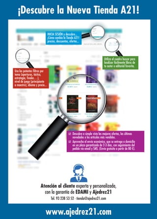 ¡Descubre la Nueva Tienda A21!
www.ajedrez21.com
Utiliza el cuadro buscar para
localizar fácilmente libros de
tu autor o editorial favorita.
þ Descubre a simple vista las mejores ofertas, las últimas
novedades o los artículos más vendidos.
þ Aprovecha el envío económico, que se entrega a domicilio
en un plazo garantizado de 2-3 días, con seguimiento del
pedido vía email y SMS. (Envío gratuito a partir de 80 €).
Usa los potentes ﬁltros por
tema (aperturas, táctica,
estrategia, ﬁnales…),
nivel de juego (principiante
a maestro), idioma y precio...
INICIA SESIÓN y descubre...
¡Cómo cambia la Tienda A21!
precios, descuentos, ofertas...
Atención al cliente experta y personalizada,
con la garantía de EDAMI y Ajedrez21
Tel. 93 238 53 52 · tienda@ajedrez21.com
 