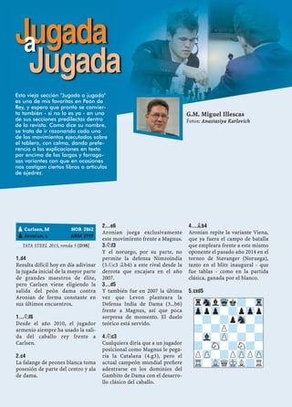 TATA STEEL 2015, ronda 5 [D38]
1.D4
Resulta difícil hoy en día adivinar
la jugada inicial de la mayor parte
de grandes maestros de élite,
pero Carlsen viene eligiendo la
salida del peón dama contra
Aronian de forma constante en
sus últimos encuentros.
1...¤F6
Desde el año 2010, el jugador
armenio siempre ha usado la sali-
da del caballo rey frente a
Carlsen.
2.C4
La falange de peones blanca toma
posesión de parte del centro y ala
de dama.
2...E6
Aronian juega exclusivamente
este movimiento frente a Magnus.
3.¤F3
Y el noruego, por su parte, no
permite la defensa Nimzoindia
(3.¤c3 ¥b4) a este rival desde la
derrota que encajara en el año
2007.
3...D5
Y también fue en 2007 la última
vez que Levon planteara la
Defensa India de Dama (3...b6)
frente a Magnus, así que poca
sorpresa de momento. El duelo
teórico está servido.
4.¤C3
Cualquiera diría que a un jugador
posicional como Magnus le pega-
ría la Catalana (4.g3), pero el
actual campeón mundial preﬁere
adentrarse en los dominios del
Gambito de Dama con el desarro-
llo clásico del caballo.
4...¥B4
Aronian repite la variante Viena,
que ya fuera el campo de batalla
que empleara frente a este mismo
oponente el pasado año 2014 en el
torneo de Stavanger (Noruega),
tanto en el blitz inaugural - que
fue tablas - como en la partida
clásica, ganada por el blanco.
5.CXD5
pCarlsen, M NOR 2862
pAronian, L ARM 2797
rSnlWqk?-Tr
ZppZp-?pZpp
-?-?pSn-?
?-?P?-?-
-Vl-ZP-?-?
?-SN-?N?-
PZP-?PZPPZP
TR-VLQMKL?R
Jugadaa
Jugada
G.M. Miguel Illescas
Fotos: Anastasiya Karlovich
Esta vieja sección "Jugada a jugada"
es una de mis favoritas en Peón de
Rey, y espero que pronto se convier-
ta también - si no lo es ya - en una
de sus secciones predilectas dentro
de la revista. Como dice su nombre,
se trata de ir razonando cada uno
de los movimientos ejecutados sobre
el tablero, con calma, dando prefe-
rencia a las explicaciones en texto
por encima de las largas y farrago-
sas variantes con que en ocasiones
nos castigan ciertos libros o artículos
de ajedrez.
 