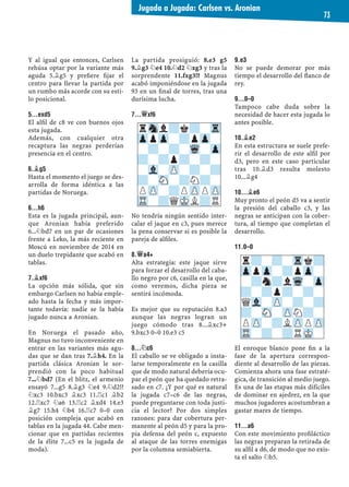 Y al igual que entonces, Carlsen
rehúsa optar por la variante más
aguda 5.¥g5 y preﬁere ﬁjar el
centro para llevar la partida por
un rumbo más acorde con su esti-
lo posicional.
5...EXD5
El alﬁl de c8 ve con buenos ojos
esta jugada.
Además, con cualquier otra
recaptura las negras perderían
presencia en el centro.
6.¥G5
Hasta el momento el juego se des-
arrolla de forma idéntica a las
partidas de Noruega.
6...H6
Esta es la jugada principal, aun-
que Aronian había preferido
6...¤bd7 en un par de ocasiones
frente a Leko, la más reciente en
Moscú en noviembre de 2014 en
un duelo trepidante que acabó en
tablas.
7.¥XF6
La opción más sólida, que sin
embargo Carlsen no había emple-
ado hasta la fecha y más impor-
tante todavía: nadie se la había
jugado nunca a Aronian.
En Noruega el pasado año,
Magnus no tuvo inconveniente en
entrar en las variantes más agu-
das que se dan tras 7.¥h4. En la
partida clásica Aronian le sor-
prendió con la poco habitual
7...¤bd7 (En el blitz, el armenio
ensayó 7...g5 8.¥g3 ¤e4 9.¤d2!?
¤xc3 10.bxc3 ¥xc3 11.¦c1 ¥b2
12.¦xc7 ¤a6 13.¦c2 ¥xd4 14.e3
¥g7 15.h4 ¤b4 16.¦c7 0–0 con
posición compleja que acabó en
tablas en la jugada 44. Cabe men-
cionar que en partidas recientes
de la élite 7...c5 es la jugada de
moda).
La partida prosiguió: 8.e3 g5
9.¥g3 ¤e4 10.¤d2 ¤xg3 y tras la
sorprendente 11.fxg3!? Magnus
acabó imponiéndose en la jugada
93 en un ﬁnal de torres, tras una
durísima lucha.
7...£XF6
No tendría ningún sentido inter-
calar el jaque en c3, pues merece
la pena conservar si es posible la
pareja de alﬁles.
8.£A4+
Alta estrategia: este jaque sirve
para forzar el desarrollo del caba-
llo negro por c6, casilla en la que,
como veremos, dicha pieza se
sentirá incómoda.
Es mejor que su reputación 8.a3
aunque las negras logran un
juego cómodo tras 8...¥xc3+
9.bxc3 0–0 10.e3 c5
8...¤C6
El caballo se ve obligado a insta-
larse temporalmente en la casilla
que de modo natural debería ocu-
par el peón que ha quedado retra-
sado en c7. ¿Y por qué es natural
la jugada c7–c6 de las negras,
puede preguntarse con toda justi-
cia el lector? Por dos simples
razones: para dar cobertura per-
manente al peón d5 y para la pro-
pia defensa del peón c, expuesto
al ataque de las torres enemigas
por la columna semiabierta.
9.E3
No se puede demorar por más
tiempo el desarrollo del ﬂanco de
rey.
9...0–0
Tampoco cabe duda sobre la
necesidad de hacer esta jugada lo
antes posible.
10.¥E2
En esta estructura se suele prefe-
rir el desarrollo de este alﬁl por
d3, pero en este caso particular
tras 10.¥d3 resulta molesto
10...¥g4
10...¥E6
Muy pronto el peón d5 va a sentir
la presión del caballo c3, y las
negras se anticipan con la cober-
tura, al tiempo que completan el
desarrollo.
11.0–0
El enroque blanco pone ﬁn a la
fase de la apertura correspon-
diente al desarrollo de las piezas.
Comienza ahora una fase estraté-
gica, de transición al medio juego.
Es una de las etapas más difíciles
de dominar en ajedrez, en la que
muchos jugadores acostumbran a
gastar mares de tiempo.
11...A6
Con este movimiento proﬁláctico
las negras preparan la retirada de
su alﬁl a d6, de modo que no exis-
ta el salto ¤b5.
rSnl?k?-Tr
ZppZp-?pZp-
-?-?-Wq-Zp
?-?p?-?-
-Vl-ZP-?-?
?-SN-?N?-
PZP-?PZPPZP
TR-?QMKL?R
r?-?-Trk?
ZppZp-?pZp-
-?n?lWq-Zp
?-?p?-?-
QVl-ZP-?-?
?-SN-ZPN?-
PZP-?LZPPZP
TR-?-?RMK-
Jugada a Jugada: Carlsen vs. Aronian
73
 