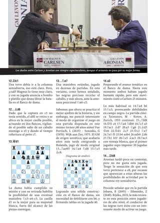 12.¦FC1
Una torre debía ir a la columna
semiabierta, eso está claro. Pero,
¿cuál? Magnus lo tiene muy claro,
y con su jugada anuncia a bombo
y platillo que desea librar la bata-
lla en el ﬂanco de dama.
12...¥D6
Dado que la captura en c3 no
tenía sentido, el alﬁl se retira y se
ubica en la mejor casilla posible,
actuando en dos ﬂancos, vigilan-
do el posible salto de un caballo
enemigo a e5 y dando al tiempo
cobertura al peón c7.
13.£D1
La dama había cumplido su
misión y con su retirada habilita
la posibilidad de una eventual
maniobra ¤c3–a4–c5. La casilla
d1 es la mejor para su majestad
blanca, fuera del alcance de las
piezas enemigas.
13...¤E7
Una maniobra estándar, jugada
en decenas de partidas. En esta
variante, como hemos señalado,
las negras precisan reciclar el
caballo, y más ahora, ante la ame-
naza posicional ¤a4–c5.
Sabemos que ahora se practica el
mejor ajedrez de la historia, y sin
embargo, me pareció interesante
el modo de organizar el juego en
una partida disputada en este
mismo torneo ¡40 años antes! Fue
Portisch, L (2635) - Sosonko, G
(2470). Wijk aan Zee, 1975. El GM
de origen soviético, que acabaría
años más tarde emigrando a
Holanda, jugó de modo original
13...¦ae8!? 14.¤a4 ¤d8 15.¤c5
¥c8.
Diagrama de análisis
Logrando una sólida construc-
ción en el ﬂanco de dama, sin
necesidad de debilitarse con b6, y
ﬁrmando tablas en la jugada 40.
14.A3
Preparando el avance temático en
el ﬂanco de dama. Hasta este
momento ambos habían jugado
bastante rápido, pero este movi-
miento costó a Carlsen 25 minutos.
Lo más habitual es 14.¤a4 b6
15.¤c3, provocando debilidades
en campo negro. La partida clási-
ca Taimanov, M - Kotov, A.
Zurich, 1953 continuó: 15...¦fd8
16.£f1 c6 17.¤a4 ¦db8 18.¦c3 a5
19.¦ac1 ¥d7 20.a3 ¤g6 21.¥d3
£e6 22.£d1 ¥c7 23.£c2 ¤e7
24.¦e1 f5 25.b4 axb4 26.axb4 ¥d6
27.¦b1 b5? 28.¤c5 ¥xc5 29.¦xc5
con ventaja blanca, que el primer
jugador supo imponer 20 jugadas
más tarde.
14...¦FD8
Aronian tardó poco en contestar,
pero no me gusta esta jugada.
Tengo la sensación de que esta
torre pertenece a e8, por escasas
que aparezcan a estas alturas las
posibilidades de actividad por la
columna rey semiabierta.
Procede señalar que en la partida
Jobava, B (2695) - Eﬁmenko, Z
(2640). Rijeka, 2010, la más recien-
te en esta posición entre jugado-
res de alto nivel, el conductor de
las negras tuvo éxito con un inte-
resante modo de activar su juego.
r?-?-Trk?
?pZp-?pZp-
p?nVllWq-Zp
?-?p?-?-
-?-ZP-?-?
?-SN-ZPN?-
PZP-?LZPPZP
TR-TRQ?-MK-
-?lSnrTrk?
?pZp-?pZp-
p?-Vl-Wq-Zp
?-SNp?-?-
-?-ZP-?-?
?-?-ZPN?-
PZP-?LZPPZP
TR-TRQ?-MK-
Los duelos entre Carlsen y Aronian son siempre espectaculares, aunque el armenio no pasa por su mejor forma.
 