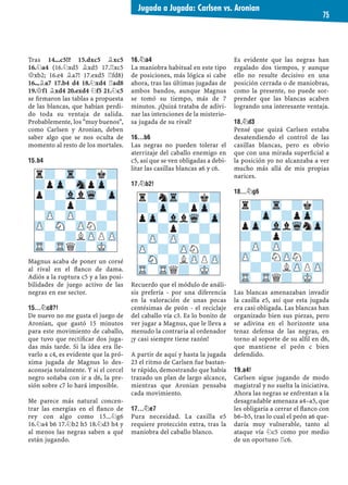 Tras 14...c5!? 15.dxc5 ¥xc5
16.¤a4 (16.¤xd5 ¥xd5 17.¦xc5
£xb2; 16.e4 ¥a7! 17.exd5 ¦fd8)
16...¥a7 17.b4 d4 18.¤xd4 ¦ad8
19.£f1 ¥xd4 20.exd4 ¤f5 21.¤c5
se ﬁrmaron las tablas a propuesta
de las blancas, que habían perdi-
do toda su ventaja de salida.
Probablemente, los "muy buenos",
como Carlsen y Aronian, deben
saber algo que se nos oculta de
momento al resto de los mortales.
15.B4
Magnus acaba de poner un corsé
al rival en el ﬂanco de dama.
Adiós a la ruptura c5 y a las posi-
bilidades de juego activo de las
negras en ese sector.
15...¤C8?!
De nuevo no me gusta el juego de
Aronian, que gastó 15 minutos
para este movimiento de caballo,
que tuvo que rectiﬁcar dos juga-
das más tarde. Si la idea era lle-
varlo a c4, es evidente que la pró-
xima jugada de Magnus lo des-
aconseja totalmente. Y si el corcel
negro soñaba con ir a d6, la pre-
sión sobre c7 lo hará imposible.
Me parece más natural concen-
trar las energías en el ﬂanco de
rey con algo como 15...¤g6
16.¤a4 b6 17.¤b2 h5 18.¤d3 h4 y
al menos las negras saben a qué
están jugando.
16.¤A4
La maniobra habitual en este tipo
de posiciones, más lógica si cabe
ahora, tras las últimas jugadas de
ambos bandos, aunque Magnus
se tomó su tiempo, más de 7
minutos. ¿Quizá trataba de adivi-
nar las intenciones de la misterio-
sa jugada de su rival?
16...B6
Las negras no pueden tolerar el
aterrizaje del caballo enemigo en
c5, así que se ven obligadas a debi-
litar las casillas blancas a6 y c6.
17.¤B2!
Recuerdo que el módulo de análi-
sis prefería - por una diferencia
en la valoración de unas pocas
centésimas de peón - el reciclaje
del caballo vía c3. Es lo bonito de
ver jugar a Magnus, que le lleva a
menudo la contraria al ordenador
¡y casi siempre tiene razón!
A partir de aquí y hasta la jugada
23 el ritmo de Carlsen fue bastan-
te rápido, demostrando que había
trazado un plan de largo alcance,
mientras que Aronian pensaba
cada movimiento.
17...¤E7
Pura necesidad. La casilla e5
requiere protección extra, tras la
maniobra del caballo blanco.
Es evidente que las negras han
regalado dos tiempos, y aunque
ello no resulte decisivo en una
posición cerrada o de maniobras,
como la presente, no puede sor-
prender que las blancas acaben
logrando una interesante ventaja.
18.¤D3
Pensé que quizá Carlsen estaba
desatendiendo el control de las
casillas blancas, pero es obvio
que con una mirada superﬁcial a
la posición yo no alcanzaba a ver
mucho más allá de mis propias
narices.
18...¤G6
Las blancas amenazaban invadir
la casilla e5, así que esta jugada
era casi obligada. Las blancas han
organizado bien sus piezas, pero
se adivina en el horizonte una
tenaz defensa de las negras, en
torno al soporte de su alﬁl en d6,
que mantiene el peón c bien
defendido.
19.A4!
Carlsen sigue jugando de modo
magistral y no suelta la iniciativa.
Ahora las negras se enfrentan a la
desagradable amenaza a4–a5, que
les obligaría a cerrar el ﬂanco con
b6–b5, tras lo cual el peón a6 que-
daría muy vulnerable, tanto al
ataque vía ¤c5 como por medio
de un oportuno ¦c6.
r?-Tr-?k?
?pZp-SnpZp-
p?-VllWq-Zp
?-?p?-?-
-ZP-ZP-?-?
ZP-SN-ZPN?-
-?-?LZPPZP
TR-TRQ?-MK-
r?-Tr-?k?
?-Zp-?pZp-
pZp-VllWqnZp
?-?p?-?-
-ZP-ZP-?-?
ZP-?NZPN?-
-?-?LZPPZP
TR-TRQ?-MK-
r?nTr-?k?
?-Zp-?pZp-
pZp-VllWq-Zp
?-?p?-?-
-ZP-ZP-?-?
ZP-?-ZPN?-
-SN-?LZPPZP
TR-TRQ?-MK-
Jugada a Jugada: Carlsen vs. Aronian
75
 