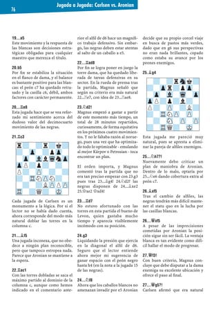 19...A5
Este movimiento y la respuesta de
las blancas son decisiones estra-
tégicas obligadas para cualquier
maestro que merezca el título.
20.B5
Por ﬁn se estabiliza la situación
en el ﬂanco de dama, y el balance
es bastante positivo para las blan-
cas: el peón c7 ha quedado retra-
sado y la casilla c6, débil, ambos
factores con carácter permanente.
20...¦E8
Esta jugada hace que se vea refor-
zado mi sentimiento acerca del
dudoso valor del decimocuarto
movimiento de las negras.
21.¦C3
Cada jugada de Carlsen es un
monumento a la lógica. Por si el
lector no se había dado cuenta,
ahora corresponde del modo más
natural doblar las torres en la
columna c.
21...¥F5
Una jugada inconexa, que no obe-
dece a ningún plan reconocible,
pero que tampoco estropea nada.
Parece que Aronian se mantiene a
la espera.
22.¦AC1
Con las torres dobladas se saca el
máximo partido al dominio de la
columna c, aunque como hemos
indicado en el comentario ante-
rior el alﬁl de d6 hace un magníﬁ-
co trabajo defensivo. Sin embar-
go, las negras deben estar atentas
al salto de un caballo a e5.
22...¦AD8
Por ﬁn se logra poner en juego la
torre dama, que ha quedado libe-
rada de tareas defensivas en su
sector. En la rueda de prensa tras
la partida, Magnus señaló que
según su criterio era más natural
22...¦e7, con idea de 23...¦ae8.
23.¤D2!
Magnus empezó a gastar a partir
de este momento más tiempo, un
total de 28 minutos repartidos,
curiosamente, de forma equitativa
en los próximos cuatro movimien-
tos. Y no le faltaba razón al norue-
go, pues una vez que ha optimiza-
do todo lo optimizable - emulando
al mejor Kárpov o Petrosian - toca
encontrar un plan.
El orden importa, y Magnus
comentó tras la partida que no
era tan preciso empezar con 23.g3
pues tras 23...¥g4! 24.¤d2? las
negras disponen de 24...¥xe2
25.£xe2 £xd4!
23...¦D7
No estuvo afortunado con las
torres en esta partida el bueno de
Levon, quien gastaba mucho
tiempo y aparecía visiblemente
incómodo con su posición.
24.G3
Liquidando la presión que ejercía
en la diagonal el alﬁl de d6.
Seguro que el lector entiende
ahora mejor mi sugerencia de
ganar espacio con el peón negro
hasta h4 (en la nota a la jugada 15
de las negras).
24...¤F8
Ahora que los caballos blancos no
amenazan invadir por e5 Aronian
decide que su propio corcel viaje
en busca de pastos más verdes,
dado que en g6 sus perspectivas
no eran nada brillantes, copado
como estaba su avance por los
peones enemigos.
25.¥G4
Esta jugada me pareció muy
natural, pues se apresta a elimi-
nar la pareja de alﬁles enemigos.
25...¤H7?!
Nuevamente debo criticar un
plan de maniobra de Aronian.
Dentro de lo malo, optaría por
25...¤e6 dando cobertura extra al
peón c7.
26.¥XF5
Tras el cambio de alﬁles, las
negras tendrán más difícil mante-
ner el statu quo en la lucha por
las casillas blancas.
26...£XF5
A pesar de las imprecisiones
cometidas por Aronian la posi-
ción sigue sin ser fácil. La ventaja
blanca es tan evidente como difí-
cil hallar el modo de progresar.
27.£F3!
Con buen criterio, Magnus con-
cluye que debe disputar a la dama
enemiga su excelente ubicación y
ofrece el paso al ﬁnal.
27...£G5?!
Carlsen aﬁrmó que era natural
r?-?r?k?
?-Zp-?pZp-
-Zp-VllWqnZp
ZpP?p?-?-
P?-ZP-?-?
?-TRNZPN?-
-?-?LZPPZP
TR-?Q?-MK-
-?-?rSnk?
?-Zpr?pZp-
-Zp-Vl-Wq-Zp
ZpP?p?l?-
P?-ZP-?L?
?-TRNZP-ZP-
-?-SN-ZP-ZP
?-TRQ?-MK-
Jugada a Jugada: Carlsen vs. Aronian
76
 