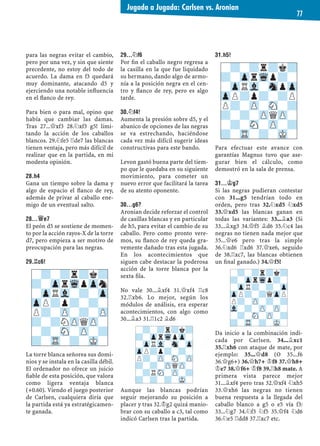 para las negras evitar el cambio,
pero por una vez, y sin que siente
precedente, no estoy del todo de
acuerdo. La dama en f3 quedará
muy dominante, atacando d5 y
ejerciendo una notable inﬂuencia
en el ﬂanco de rey.
Para bien o para mal, opino que
había que cambiar las damas.
Tras 27...£xf3 28.¤xf3 g5! limi-
tando la acción de los caballos
blancos. 29.¤fe5 ¦de7 las blancas
tienen ventaja, pero más difícil de
realizar que en la partida, en mi
modesta opinión.
28.H4
Gana un tiempo sobre la dama y
algo de espacio el ﬂanco de rey,
además de privar al caballo ene-
migo de un eventual salto.
28...£E7
El peón d5 se sostiene de momen-
to por la acción rayos-X de la torre
d7, pero empieza a ser motivo de
preocupación para las negras.
29.¦C6!
La torre blanca señorea sus domi-
nios y se instala en la casilla débil.
El ordenador no ofrece un juicio
ﬁable de esta posición, que valora
como ligera ventaja blanca
(+0.60). Viendo el juego posterior
de Carlsen, cualquiera diría que
la partida está ya estratégicamen-
te ganada.
29...¤F6
Por ﬁn el caballo negro regresa a
la casilla en la que fue liquidado
su hermano, dando algo de armo-
nía a la posición negra en el cen-
tro y ﬂanco de rey, pero es algo
tarde.
30.¤F4!
Aumenta la presión sobre d5, y el
abanico de opciones de las negras
se va estrechando, haciéndose
cada vez más difícil sugerir ideas
constructivas para este bando.
Levon gastó buena parte del tiem-
po que le quedaba en su siguiente
movimiento, para cometer un
nuevo error que facilitará la tarea
de su atento oponente.
30...G6?
Aronian decide reforzar el control
de casillas blancas y en particular
de h5, para evitar el cambio de su
caballo. Pero como pronto vere-
mos, su ﬂanco de rey queda gra-
vemente dañado tras esta jugada.
En los acontecimientos que
siguen cabe destacar la poderosa
acción de la torre blanca por la
sexta ﬁla.
No vale 30...¥xf4 31.£xf4 ¦c8
32.¦xb6. Lo mejor, según los
módulos de análisis, era esperar
acontecimientos, con algo como
30...¥a3 31.¦1c2 ¥d6
Aunque las blancas podrían
seguir mejorando su posición a
placer y tras 32.¢g2 quizá manio-
brar con su caballo a c3, tal como
indicó Carlsen tras la partida.
31.H5!
Para efectuar este avance con
garantías Magnus tuvo que ase-
gurar bien el cálculo, como
demostró en la sala de prensa.
31...¢G7
Si las negras pudieran contestar
con 31...g5 tendrían todo en
orden, pero tras 32.¤xd5 ¤xd5
33.£xd5 las blancas ganan en
todas las variantes: 33...¥a3 (Si
33...¥xg3 34.£f5 ¥d6 35.¤c4 las
negras no tienen nada mejor que
35...£e6 pero tras la simple
36.¤xd6 ¦xd6 37.£xe6, seguido
de 38.¦xc7, las blancas obtienen
un ﬁnal ganado.) 34.£f5!
Da inicio a la combinación indi-
cada por Carlsen. 34...¥xc1
35.¦xh6 con ataque de mate, por
ejemplo: 35...£d8 (O 35...f6
36.£g6+) 36.£h7+ ¢f8 37.£h8+
¢e7 38.£f6+ ¢f8 39.¦h8 mate. A
primera vista parece mejor
31...¥xf4 pero tras 32.£xf4 ¤xh5
33.£xh6 las negras no tienen
buena respuesta a la llegada del
caballo blanco a g5 o e5 vía f3:
33...¤g7 34.¤f3 ¤f5 35.£f4 ¤d6
36.¤e5 ¦dd8 37.¦xc7 etc.
-?-?r?k?
?-ZprWqpZpn
-ZpRVl-?-Zp
ZpP?p?-?-
P?-ZP-?-ZP
?-?NZPQZP-
-?-SN-ZP-?
?-TR-?-MK-
-?-?r?k?
?-ZprWqp?-
-ZpRVl-SnpZp
ZpP?p?-?P
P?-ZP-SN-?
?-?-ZPQZP-
-?-SN-ZP-?
?-TR-?-MK-
-?-?r?k?
?-ZprWqpZp-
-ZpRVl-Sn-Zp
ZpP?p?-?-
P?-ZP-SN-ZP
?-?-ZPQZP-
-?RSN-ZP-?
?-?-?-MK-
-?-?r?k?
?-ZprWqp?-
-ZpR?-?-Zp
ZpP?-?QZpP
P?-ZP-?-?
Vl-?-ZP-ZP-
-?-SN-ZP-?
?-TR-?-MK-
Jugada a Jugada: Carlsen vs. Aronian
77
 