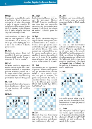 32.HXG6
Se consuma un cambio favorable
a las blancas desde el punto de
vista de la estructura de peones:
el peón h blanco a cambio del
peón f negro. Ello se suma al cam-
bio de la jugada 5, típico del gam-
bito de dama: el peón blanco de
c4 por el peón negro de e6.
Como resultado, las blancas que-
dan con una supremacía central
considerable, con 4 peones (d4–
e3–f2–g3) contra 2 (d5 y g6), pues
el de c7 no cuenta en la batalla
por el centro.
32...FXG6
Los solitarios peones de g6 y d5
son objeto de enorme presión, y
Magnus decide que ha llegado el
momento de "entrar a matar".
33.¤XD5
En la fase resolutiva Magnus será
absolutamente implacable, carac-
terística común de la mayoría de
grandes maestros jóvenes de la
era de los ordenadores, gracias a
su extraordinario nivel técnico y
precisión en el cálculo de jugadas.
33...¤XD5
Las negras lo fían todo a la descu-
bierta de alﬁl, pero ello no basta-
rá para mantener el equilibrio
material.
34.£XD5
34...¥XG3
Evidentemente, Magnus tuvo que
ver de antemano 34...¥a3
35.£xd7! Pequeñas combinacio-
nes como ésta son necesarias
para convertir una posición ven-
tajosa y el cálculo de las mismas
es asunto rutinario para los
maestros.
35.£G2
Esta precisa retirada forma parte
importante del plan ejecutor. Tras
la eliminación de d5 la presión se
traslada sobre g6, por la acción
combinada de las piezas pesadas
del ejército blanco. Cabe decir,
aunque sea casi anecdótico, que
las blancas han logrado un nuevo
cambio de peones favorable: d5
por g3. A pesar de la igualdad
material parece que las blancas
tengan varios peones de ventaja.
35...¥D6
Manteniendo por una jugada más
la precaria defensa de los peones
c7 y g6. Aronian estuvo conside-
rando 35...¥xf2+ 36.£xf2 £g5+
más que por sus virtudes, por
pura desesperación. Lo cierto es
que el sacriﬁcio no llega a inquie-
tar a las blancas, por ejemplo:
37.¢f1 ¦f8 38.¤f3 £g4 39.¢e2
¦df7 40.¦xc7! etc.
36.¤C4!
El caballo llega para desmontar el
dispositivo defensivo de las
negras. Se amenaza tanto la cap-
tura en d6 como el salto a e5.
36...¦F8?
Un último error en posición difí-
cil. El único modo de resistir
pasaba por hallar la difícil jugada
36...£d8!
La idea de este movimiento
defensivo es habilitar el juego de
la torre d7 por la segunda línea,
de tal modo que en la variante
37.¤e5 (Para las blancas es mejor
37.f4 -- seguido de 38.¤e5 mante-
niendo una poderosa iniciativa. O
37.¤xd6 cxd6 38.£g4, con gran
dominio posicional) 37...¥xe5
38.£xg6+? ¢h8 39.£xh6+? ¦h7
la apertura de líneas se volvería
contra las blancas.
37.¤E5!
Este doble ataque sobre g6 y d7
gana material de modo forzado,
manteniendo la ventaja posicio-
nal de las blancas.
37...¥XE5
Tras esta captura las blancas logran
una victoria rápida y con certiﬁca-
do de garantía matemática. Pero la
alternativa 37...g5 38.¤xd7 £xd7
suponía tan solo prolongar la
agonía de las negras.
-?-?r?-?
?-ZprWq-Mk-
-ZpRVl-?pZp
ZpP?Q?-?-
P?-ZP-?-?
?-?-ZP-ZP-
-?-SN-ZP-?
?-TR-?-MK-
-?-?r?-?
?-ZprWq-Mk-
-ZpRVl-?pZp
ZpP?-?-?-
P?-ZP-?-?
?-?-ZP-?-
-?-SN-ZPQ?
?-TR-?-MK-
-?-Wqr?-?
?-Zpr?-Mk-
-ZpRVl-?pZp
ZpP?-?-?-
P?NZP-?-?
?-?-ZP-?-
-?-?-ZPQ?
?-TR-?-MK-
-?-?-Tr-?
?-ZprWq-Mk-
-ZpRVl-?pZp
ZpP?-SN-?-
P?-ZP-?-?
?-?-ZP-?-
-?-?-ZPQ?
?-TR-?-MK-
Jugada a Jugada: Carlsen vs. Aronian
78
 