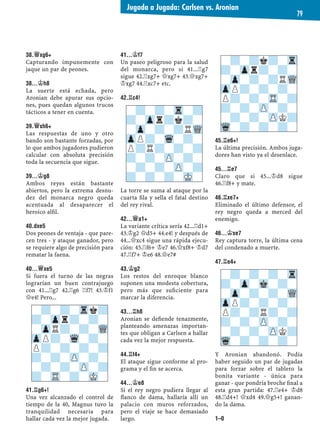 38.£XG6+
Capturando impunemente con
jaque un par de peones.
38...¢H8
La suerte está echada, pero
Aronian debe apurar sus opcio-
nes, pues quedan algunos trucos
tácticos a tener en cuenta.
39.£XH6+
Las respuestas de uno y otro
bando son bastante forzadas, por
lo que ambos jugadores pudieron
calcular con absoluta precisión
toda la secuencia que sigue.
39...¢G8
Ambos reyes están bastante
abiertos, pero la extrema desnu-
dez del monarca negro queda
acentuada al desaparecer el
heroico alﬁl.
40.DXE5
Dos peones de ventaja - que pare-
cen tres - y ataque ganador, pero
se requiere algo de precisión para
rematar la faena.
40...£XE5
Si fuera el turno de las negras
lograrían un buen contrajuego
con 41...¦g7 42.¦g6 ¦f7! 43.¢f1
£e4! Pero...
41.¦G6+!
Una vez alcanzado el control de
tiempo de la 40, Magnus tuvo la
tranquilidad necesaria para
hallar cada vez la mejor jugada.
41...¢F7
Un paseo peligroso para la salud
del monarca, pero si 41...¦g7
sigue 42.¦xg7+ £xg7+ 43.£xg7+
¢xg7 44.¦xc7+ etc.
42.¦C4!
La torre se suma al ataque por la
cuarta ﬁla y sella el fatal destino
del rey rival.
42...£A1+
La variante crítica sería 42...¦d1+
43.¢g2 £d5+ 44.e4! y después de
44...£xc4 sigue una rápida ejecu-
ción: 45.¦f6+ ¢e7 46.£xf8+ ¢d7
47.¦f7+ ¢e6 48.£e7#
43.¢G2
Los restos del enroque blanco
suponen una modesta cobertura,
pero más que suﬁciente para
marcar la diferencia.
43...¦H8
Aronian se deﬁende tenazmente,
planteando amenazas importan-
tes que obligan a Carlsen a hallar
cada vez la mejor respuesta.
44.¦F4+
El ataque sigue conforme al pro-
grama y el ﬁn se acerca.
44...¢E8
Si el rey negro pudiera llegar al
ﬂanco de dama, hallaría allí un
palacio con muros reforzados,
pero el viaje se hace demasiado
largo.
45.¦E6+!
La última precisión. Ambos juga-
dores han visto ya el desenlace.
45...¦E7
Claro que si 45...¢d8 sigue
46.¦f8+ y mate.
46.¦XE7+
Eliminado el último defensor, el
rey negro queda a merced del
enemigo.
46...¢XE7
Rey captura torre, la última cena
del condenado a muerte.
47.¦E4+
Y Aronian abandonó. Podía
haber seguido un par de jugadas
para forzar sobre el tablero la
bonita variante - única para
ganar - que pondría broche ﬁnal a
esta gran partida: 47.¦e4+ ¢d8
48.¦d4+! £xd4 49.£g5+! ganan-
do la dama.
1–0
-?-?-Trk?
?-Zpr?-?-
-ZpR?-?-WQ
ZpP?-Wq-?-
P?-?-?-?
?-?-ZP-?-
-?-?-ZP-?
?-TR-?-MK-
-?-?-Tr-?
?-Zpr?k?-
-Zp-?-?RWQ
ZpP?-Wq-?-
P?R?-?-?
?-?-ZP-?-
-?-?-ZP-?
?-?-?-MK-
-?-?k?-Tr
?-Zpr?-?-
-Zp-?-?RWQ
ZpP?-?-?-
P?-?-TR-?
?-?-ZP-?-
-?-?-ZPK?
Wq-?-?-?-
-?-?-?-Tr
?-Zp-Mk-?-
-Zp-?-?-WQ
ZpP?-?-?-
P?-?R?-?
?-?-ZP-?-
-?-?-ZPK?
Wq-?-?-?-
Jugada a Jugada: Carlsen vs. Aronian
79
 