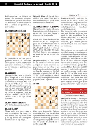 Evidentemente, las blancas no
tienen de momento ninguna
intención de permitir el cambio
de damas que se amenazaba con
£d1+. También era posible 26.f3
con ventaja.
26...¦f8 27.¦ce4 ¦b7 28.£e2
La dominación de las piezas
pesadas blancas es absoluta,
amén de que el peón de f4 cae en
cualquier momento. La ventaja
de las blancas es prácticamente
decisiva.
28...b5 29.b3?!
¿Relajación? Lo cierto es que con
poco tiempo en el reloj Carlsen
no quiso calcular nada y se limitó
a mantener la posición. Más fácil
era 29.¦e7 £d6 30.f3+– y ya no
hay salvación para las negras, ya
que si, por ejemplo, 30...¦xe7
31.¦xe7 bxa4 32.£e4 £b8 33.£xa4
de nuevo se amenaza entrar en
séptima con Dd7, y si 33...£xb2?
34.£c4+ ¢h8 35.£f7 ¦g8 36.¦e8
con mate.
29...bxa4 30.bxa4 ¦b4 31.¦e7
¡Por ﬁn las blancas se deciden!
31...£d6 32.£f3?!
No es mala, pero tampoco es la
más contundente. De nuevo era
mucho más fácil jugar con 32.f3!
y el rey blanco está tranquilo,
mientras que el rey negro...
[Miguel Illescas] Quizá fuera
todavía más fuerte 32.f3 pero el
movimiento elegido por Carlsen
es también bastante bueno.
32...¦xe4 33.£xe4 f3+ 34.g3 h5??“
El poco tiempo, y quizá saber que
la posición era perdedora, provo-
caron este error que fuerza el
abandono en una jugada.
Única para evitar la entrada en
séptima era 34...£d2 aunque des-
pués de 35.£xf3 (Interesante es
35.£e6+!? ¢h8 36.£e3 £xe3
(36...£xc2?? 37.¦e8+–) 37.fxe3
(37.¦xe3!?²) 37...¦d8 38.¢g1²)
35...£xc2 36.¢g2± las esperanzas
de salvación de las negras eran
escasas.
[Miguel Illescas] 34...h5?? supo-
ne un último y decisivo error.
Aunque el indio disponía de
poco tiempo en su reloj, es un
fallo imperdonable, impropio de
su clase. Lo acertado era 34...£d2
atacando el punto clave f2. Tras
35.£xf3 £xc2 las blancas tendrí-
an todavía una importante venta-
ja pero la lucha seguiría.
35.£b7
Con mate imparable. Trágico
resultado para una partida que
apuntaba a tablas después de una
apertura inofensiva y que se tor-
ció en apenas dos jugadas indeci-
sas por parte de Anand en el
medio juego. 1-0
Partida nº 3
[Leontxo García] La victoria del
indio en el tercer asalto fue
inapelable: una preparación case-
ra perfecta que dejó al noruego
estratégicamente planchado
desde la apertura.
Por supuesto, cabe preguntarse
por qué Carlsen entró en una
posición tan sospechosa (o al
menos peligrosa), y la explica-
ción está en el 'síndrome de la
revancha', que también podría-
mos llamar, en este caso, exceso
de conﬁanza.
Sin embargo, hay un matiz pri-
mordial: aunque nos quitemos el
sombrero ante la preparación de
Anand, desde el punto de vista
psicológico ese tipo de victoria
no es tan eﬁcaz como una impro-
visada ante el tablero, si se trata
de borrar un trauma que perdura
desde el 10 de diciembre de 2010,
cuando el indio tumbó al norue-
go en el torneo de Londres; esta
era la 25 partida lenta entre
ambos desde entonces. Pero su
desenlace nos hizo ver que
Carlsen no estaba al 100%, y por
tanto no había motivo, por ahora,
para adelantar mi regreso a casa.
Gambito de Dama [D37]
[Magnus Carlsen] La tercera par-
tida fue una experiencia horrible.
Cambié de opinión justo antes de la
partida sobre lo que iba a jugar. No
conocía a fondo la línea que sucedió
en la partida, y Anand mostró por el
contrario una muy buena prepara-
ción, y ganó en buen estilo. No tuve
muchas oportunidades. Después de
las dos primeras partidas yo estaba
jugando mejor y pensaba que el
match sería más fácil. La derrota me
cayó como un jarro de agua fría.
pAnand, V IND 2792
pCarlsen, M NOR 2863
18 Mundial Carlsen vs. Anand · Sochi 2014
 