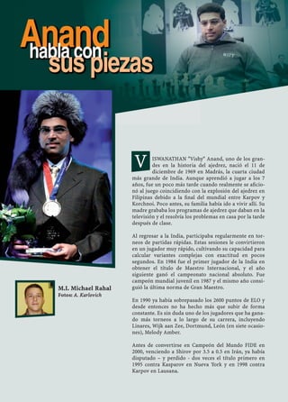 ISWANATHAN "Vishy" Anand, uno de los gran-
des en la historia del ajedrez, nació el 11 de
diciembre de 1969 en Madrás, la cuarta ciudad
más grande de India. Aunque aprendió a jugar a los 7
años, fue un poco más tarde cuando realmente se aﬁcio-
nó al juego coincidiendo con la explosión del ajedrez en
Filipinas debido a la ﬁnal del mundial entre Karpov y
Korchnoi. Poco antes, su familia había ido a vivir allí. Su
madre grababa los programas de ajedrez que daban en la
televisión y el resolvía los problemas en casa por la tarde
después de clase.
Al regresar a la India, participaba regularmente en tor-
neos de partidas rápidas. Estas sesiones le convirtieron
en un jugador muy rápido, cultivando su capacidad para
calcular variantes complejas con exactitud en pocos
segundos. En 1984 fue el primer jugador de la India en
obtener el título de Maestro Internacional, y el año
siguiente ganó el campeonato nacional absoluto. Fue
campeón mundial juvenil en 1987 y el mismo año consi-
guió la última norma de Gran Maestro.
En 1990 ya había sobrepasado los 2600 puntos de ELO y
desde entonces no ha hecho más que subir de forma
constante. Es sin duda uno de los jugadores que ha gana-
do más torneos a lo largo de su carrera, incluyendo
Linares, Wijk aan Zee, Dortmund, León (en siete ocasio-
nes), Melody Amber.
Antes de convertirse en Campeón del Mundo FIDE en
2000, venciendo a Shirov por 3.5 a 0.5 en Irán, ya había
disputado – y perdido - dos veces el título primero en
1995 contra Kasparov en Nueva York y en 1998 contra
Karpov en Lausana.
M.I. Michael Rahal
Fotos: A. Karlovich
Anandhabla con
sus piezas
V
 