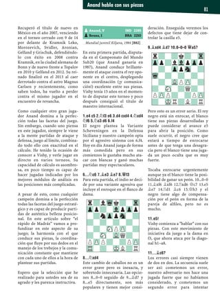 Recuperó el título de nuevo en
México en el año 2007, venciendo
en el torneo cerrado con 9 de 14
por delante de Kramnik Leko,
Morozevich, Svidler, Aronian,
Gelfand y Grischuk, defendiéndo-
lo con éxito en 2008 contra
Kramnik, en la ciudad alemana de
Bonn y de nuevo frente a Topalov
en 2010 y Gelfand en 2012. Su rei-
nado ﬁnalizó en el 2013 al caer
derrotado contra el astro Magnus
Carlsen y recientemente, como
saben todos, ha vuelto a perder
contra el mismo jugador en el
encuentro de revancha.
Como cualquier otro gran juga-
dor Anand domina a la perfec-
ción todas las facetas del juego.
Sin embargo, cuando uno piensa
en este jugador, siempre le viene
a la mente partidas de ataque y
defensa, juego al límite, combina-
do todo ello con exactitud en el
cálculo. He tenido la ocasión de
conocer a Vishy, y verle jugar en
directo en varios torneos. Su
capacidad de cálculo es asombro-
sa, en poco tiempo es capaz de
hacer jugadas indicadas por los
mejores módulos de análisis en
las posiciones más complicadas.
A pesar de esto, como cualquier
campeón domina a la perfección
todas las facetas del juego estraté-
gico y es capaz de producir parti-
das de auténtica belleza posicio-
nal. En este artículo sobre “el
rápido de Madrás” vamos a pro-
fundizar en este aspecto de su
juego; la harmonía con el que
conduce sus piezas, la coordina-
ción que ﬂuye por sus dedos en el
manejo de los trebejos y la comu-
nicación constante que mantiene
con cada uno de ellos a la hora de
plantear sus partidas.
Espero que la selección que he
realizado para ustedes sea de su
agrado y les parezca instructiva.
Mundial juvenil Kiljava, 1984 [B82]
En esta primera partida, disputa-
da en el Campeonato del Mundo
Sub20 (que Anand ganaría en
1987), Anand conduce brillante-
mente el ataque contra el rey opo-
nente en el centro, desplegando
una coordinación (¡y comunica-
ción!) excelente entre sus piezas.
Vishy tenía 15 años en el momen-
to de disputar este torneo y poco
después consiguió el título de
maestro internacional.
1.E4 C5 2.¤F3 E6 3.D4 CXD4 4.¤XD4
¤F6 5.¤C3 D6 6.F4
El negro plantea la Variante
Scheveningen en la Defensa
Siciliana y nuestro campeón opta
por el agresivo sistema con 6.f4.
Hoy en día Anand juega de forma
más comedida pero en sus
comienzos le gustaba mucho ata-
car con blancas y ganó muchas
partidas muy espectaculares.
6...¤C6 7.¥E3 ¥E7 8.£F3
Para esta partida, el indio se deci-
de por una variante agresiva que
incluye el enroque en el ﬂanco de
dama.
8...¤XD4
Este cambio de caballos no es un
error grave pero es inexacta, y
sobretodo innecesaria. Las opcio-
nes 8...0–0 seguido de 9...¥d7 y
8...e5 directamente, son más
populares y tienen mejor consi-
deración. Enseguida veremos los
defectos que tiene dejar de con-
trolar la casilla e5.
9.¥XD4 ¥D7 10.0–0–0 £A5?
Pero esto es un error serio. El rey
negro está sin enrocar, el blanco
tiene sus piezas desarrolladas y
puede considerar el avance e5
para abrir la posición. Como
suele ocurrir, el negro cree que
estará a tiempo de enrocarse
antes de que tenga una desagra-
cia pero el blanco tiene una juga-
da un poco oculta que es muy
fuerte.
Tocaba enrocarse urgentemente
aunque ya el blanco tiene la posi-
bilidad de ganar un peón. 10...0–0
11.¥xf6 ¥xf6 12.¦xd6 £c7 13.e5
¥e7 14.¦d1 ¥c6 15.£h3 y el
negro tiene algo de compensa-
ción por el peón en forma de la
pareja de alﬁles, pero no es
mucho.
11.E5!
Vishy comienza a "hablar" con sus
piezas. Con este movimiento de
iniciativa da juego a la dama en
f3, que ahora ataca por la diago-
nal h1–a8.
11...¥C6?
Los errores casi siempre vienen
de dos en dos. La secuencia suele
ser así: cometemos un error,
nuestro adversario nos hace una
jugada fuerte que no habíamos
considerado, y cometemos un
segundo error para intentar
pAnand, V IND 2285
pSouza, I BRA 2210
r?lWqk?-Tr
Zpp?-VlpZpp
-?nZppSn-?
?-?-?-?-
-?-SNPZP-?
?-SN-VLQ?-
PZPP?-?PZP
TR-?-MKL?R
r?-?k?-Tr
Zpp?lVlpZpp
-?-ZppSn-?
Wq-?-?-?-
-?-VLPZP-?
?-SN-?Q?-
PZPP?-?PZP
?-MKR?L?R
Anand habla con sus piezas
81
 