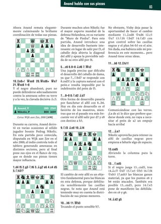 Ahora Anand remata elegante-
mente culminando la brillante
coordinación de todas sus piezas.
19.¦E8+! £XE8 20.£XD6+ £E7
21.£XC6 1–0
Y el negro abandonó, pues no
puede defenderse adecuadamente
contra la amenaza sobre su torre
y a la vez, la clavada decisiva ¥c5.
Corus Wijk aan Zee, 2000 [A90]
Durante su carrera, Anand derro-
tó en varias ocasiones al sólido
jugador bosnio Pedrag Nikolic.
En esta partida poco conocida,
disputada en Wijk aan Zee en el
año 2000, el indio controla todo el
tablero generando amenazas en
distintos sectores, pero al ﬁnal
pone sus ojos en el ﬂanco de rey,
que es donde sus piezas tienen
mayor inﬂuencia.
1.D4 F5 2.G3 ¤F6 3.¥G2 E6 4.C4 D5
5.¤H3!?
Durante muchos años Nikolic fue
el mayor experto mundial de la
defensa Holandesa, en su variante
de "Muro de Piedra". Para esta
partida, Anand introduce una
idea de desarrollo bastante inte-
resante: en lugar de salir por f3, el
caballo deja abierta la diagonal
del alﬁl y apoya la previsible sali-
da de su otro alﬁl por f4.
5...C6 6.0–0 ¥D6 7.£C2
Una jugada precisa que diﬁculta
el desarrollo del caballo de dama,
ya que 7...¤bd7 se responde con
8.cxd5! y la captura natural con el
peón-e resulta imposible por la
indefensión del peón de f5.
7...0–0 8.¤D2 ¥D7
Otra forma de desarrollo pasaría
por ﬁanchetar el alﬁl con 8...b6.
Hoy en día este desarrollo es el
favorito de los maestros, mien-
tras que en el pasado era más fre-
cuente ver el alﬁl salir por d7 y e8
con destino a h5.
9.¤F3 ¥E8 10.¥F4
El cambio de este alﬁl es un obje-
tivo fundamental para las blancas
en esta defensa, porque debilita-
ría sensiblemente las casillas
negras. Se nota que Anand está
teniendo muy en cuenta la distri-
bución de sus piezas menores.
10...H6 11.£B3
Tocando el punto sensible b7.
No obstante, Vishy deja pasar la
oportunidad de hacer el cambio
mediante 11.¥xd6 £xd6 12.c5
£e7 13.¤f4 ¤bd7 14.¤d3 con
gran control sobre las casillas
negras y el plan b4–b5 en el aire.
Sin duda, esa hubiera sido mi pre-
ferencia en este momento... pero
Anand tiene otras ideas.
11...B6 12.¦FC1!
Comunicándose con las torres.
¡La de a1 le dice que preﬁere que-
darse donde está, no vaya a nece-
sitar el peón de a2 un empuje
hacía arriba!
12...¥E7
Nikolic aprovecha para retener su
alﬁl de casillas negras pero
empieza a faltarle algo de espacio.
13.CXD5
Abriendo la columna para la
torre.
13...¤XD5
Si el negro juega 13...cxd5, tras
14.¥c7! £d7 15.¤e5 £b5 16.¤f4
£xb3 17.axb3 las blancas ganan
material, ya que los puntos e6 y
b6 están atacados. También era
posible 13...exd5, pero 14.¤e5
pone de maniﬁesto las debilida-
des en c6 y g6.
14.¥D2 G5
rSnlWqkVl-Tr
ZppZp-?-Zpp
-?-?pSn-?
?-?p?p?-
-?PZP-?-?
?-?-?-ZPN
PZP-?PZPLZP
TRNVLQMK-?R
rSn-WqlTrk?
Zpp?-?-Zpp
-?pVlpSn-?
?-?p?p?-
-?PZP-VL-?
?-?-?NZPN
PZPQ?PZPLZP
TR-?-?RMK-
pAnand, V IND 2769
pNikolic, P BIH 2659
r?-Wq-Mkr?
Zp-?Q?pZpp
-?pVl-?-?
?-?p?-?-
-?-VL-ZP-?
?-?-?-?-
PZPP?-?PZP
?-MKRTR-?-
rSn-WqlTrk?
Zp-?-?-Zp-
-ZppVlpSn-Zp
?-?p?p?-
-?PZP-VL-?
?Q?-?NZPN
PZP-?PZPLZP
TR-TR-?-MK-
Anand habla con sus piezas
83
 
