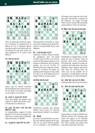 Ante su alarmante falta de espa-
cio, el bosnio se expande por el
ﬂanco de rey y amenaza ganar
una pieza, pero uno tiene que ser
consciente de que este avance es
muy peligroso si el centro está
abierto.
15.¤E5! A5 16.E4!
¡Claro que sí! Anand entiende
perfectamente que contra los lan-
ces de ﬂanco la mejor estrategia
es un ataque en el centro.
16...FXE4 17.¥XE4 ¦A7 18.F4!
Otro claro golpe de ataque cuyo
objetivo es abrir más líneas, ¡con-
cretamente la columna-g!
18...GXF4 19.¢H1! ¥F6 20.¤XF4
£D6 21.¤FG6
La computadora sugiere la ﬁna
jugada 21.¦e1! para incorporar la
otra torre cuanto antes y defender
indirectamente el caballo.
21...¥XG6 22.¤XG6 ¦FF7 23.¥F4!
Prácticamente forzando la aper-
tura de la columna-g, la idea prin-
cipal de Anand desde hace unas
jugadas.
23...¤XF4 24.GXF4 ¥G7?!
Capturar el peón central resulta-
ba peligroso por 24...¥xd4
25.£h3! ¥g7 26.¦d1 y la coordi-
nación de las piezas blancas en el
ataque es llamativo. Pero la mejor
jugada era 24...a4 25.£h3 a3
intentando buscar algo de contra-
juego en el ﬂanco de dama. La
partida podría seguir 26.¦g1 axb2
27.¦ab1 y no cabe duda de que el
ataque blanco es muy fuerte.
25.£H3 ¦F6 26.¦C3!
¡Fantástica jugada que planea
doblar torres pero no desvela
exactamente donde lo va a hacer!
26...£XD4
En otras circunstancias, un sacri-
ﬁcio de calidad seguido de la cap-
tura de un peón central podría
ser la solución a los problemas
del negro, pero aquí no sirve más
que para acrecentar el ataque de
las blancas. 26...¦xg6 27.¥xg6
£d5+ 28.¦f3 ¥xd4 29.f5 abriendo
nuevas líneas contra el enroque.
27.£G2! ¦D7 28.¦G1 B5 29.¦G3!
Finalizada la triplicación, no hay
duda de que el blanco tiene la
partida muy bien encarrilada.
Ciertamente, Anand no acaba de
conducir del todo bien esta fase,
dejando pasar alguna oportuni-
dad clara de victoria, pero en
todo caso se ha podido ver la
armonía y coordinación entre las
piezas blancas en todo momento.
29...£A7 30.¤E5 ¦E7 31.£D2
Amenazando entrar por la octava.
31...£C7 32.¦D3 ¦E8 33.¦D6
El giro hacia el centro, debido a la
defensa férrea del enroque por
parte del negro, es la solución
para ganar. Vean la mala posición
del ¤b8: cuando una pieza está
mal toda la partida está mal.
rSn-WqlTrk?
?-?-Vl-?-
-Zpp?p?-Zp
Zp-?nSNpZp-
-?-ZPP?-?
?Q?-?-ZPN
PZP-VL-ZPLZP
TR-TR-?-MK-
-Sn-?-?k?
Tr-?-?r?-
-ZppWqpVlNZp
Zp-?n?-?-
-?-ZPLVL-?
?Q?-?-ZP-
PZP-?-?-ZP
TR-TR-?-?K
-Sn-?-?k?
Tr-?-?-Vl-
-ZppWqpTrNZp
Zp-?-?-?-
-?-ZPLZP-?
?-TR-?-?Q
PZP-?-?-ZP
TR-?-?-?K
-Sn-?-?k?
?-?r?-Vl-
-?p?pTrNZp
Zpp?-?-?-
-?-WqLZP-?
?-?-?-TR-
PZP-?-?QZP
?-?-?-TRK
rSn-WqlTrk?
Zp-?-Vl-?-
-Zpp?p?-Zp
?-?n?pZp-
-?-ZP-?-?
?Q?-?NZPN
PZP-VLPZPLZP
TR-TR-?-MK-
-Sn-?r?k?
?-Wq-?-Vl-
-?pTRpTr-Zp
Zpp?-SN-?-
-?-?LZP-?
?-?-?-?-
PZP-WQ-?-ZP
?-?-?-TRK
Anand habla con sus piezas
84
 