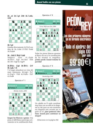 33...C5 34.¤G4 ¦FF8 35.¤XH6+
¢H8
36.¤G4
Ganaba directamente 36.£e2! con
idea de 36...¥xh6 37.£h5 £xd6
38.£xh6#
36...¦D8 37.£G2! ¦XD6
Tampoco sirve 37...£xd6
38.£h3+ ¢g8 39.¤h6+ ¢h8
40.¤f5+ ¢g8 41.¦xg7#
38.£H3+ ¢G8 39.£H7+ ¢F7
40.¥G6+ 1–0
Y el negro abandonó en vista del
mate inminente. 40.¥g6+ ¢e7
41.£xg7+ ¢d8 42.£xf8+ ¢d7
43.£e8#
Ejercicio nº 1
Melody Amber, 2004
Juegan las blancas y ganan. Una
pista: el alﬁl blanco participa acti-
vamente en la combinación ﬁnal.
Ejercicio nº 2
Corus Wijk aan Zee, 2004
Todas las piezas blancas apuntan
al ﬂanco de rey y la coordinación
de las mismas es magníﬁca.
¿Cómo puede Anand rematar la
partida?
Ejercicio nº 3
Bundesliga 2004
Un caballo en f5 suele coordinar
muy bien con un alﬁl en la diago-
nal a1–h8, pero en este momento
esa diagonal está cerrada por el
peón en e5. ¿Qué poderosa idea
tiene Anand para continuar su
ataque?
(Soluciones en la página 96)
-?q?-?k?
?-Snl?rZPp
p?-ZppVlp?
?-?-?-?-
-Zp-SNPSN-?
?PTr-VLP?-
P?PWQ-?-?
?K?-?-TRR
-?r?-Tr-?
?p?l?-Mkp
-?-SN-Vlp?
Zp-?-Wq-?-
PSn-SNPZp-?
?L?-?P?-
-ZPP?-?-WQ
?K?R?-TR-
-?q?r?k?
?p?-?pZpp
pSnr?-?-?
?-SnpZPN?-
-Vl-VL-ZP-?
?PSN-WQ-?-
P?-?-?PZP
?-TR-?RMK-
pAnand, V IND 2766
pVallejo, F ESP 2663
pAnand, V IND 2769
pTimman, J NED 2578
pAnand, V IND 2769
pNisipeanu, L ROM 2687
-Sn-?rTr-Mk
?-Wq-?-Vl-
-?-TRp?-SN
ZppZp-?-?-
-?-?LZP-?
?-?-?-?-
PZP-WQ-?-ZP
?-?-?-TRK
Anand habla con sus piezas
85
 