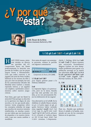 ACE UNOS meses, mien-
tras miraba en directo
las partidas del 67º
Campeonato Ruso, me llamó
poderosamente la atención una
partida de Svidler, con las piezas
negras frente a Khismatullin.
Creo que todos conocen a un
jugador del nivel de Peter Svidler,
habitual en los torneos de élite y
que, por citar un ejemplo, fue uno
de los comentaristas oﬁciales del
Mundial entre Carlsen y Anand,
reputado teórico, y un jugador
con amplios y profundos conoci-
mientos sobre nuestro juego-
ciencia.
Pues bien, ¿por qué me llamó la
atención? Pues porque su elección
en la apertura era digna de esta
sección, a la vez que puede plan-
tearnos varias preguntas sobre
los conceptos estándar de juego
que muchos de nosotros tenemos
establecidos, en muchas ocasio-
nes por tabús que nos inculcaron
de pequeños o en nuestra inicia-
ción y que nos cuesta cambiar o
modiﬁcar.
Pero antes de seguir con semejan-
te perorata, veamos la partida
con algunos comentarios:
Campeonato de Rusia, 2014 [A04]
1.¤F3 G6 2.E4 ¤F6!?
¿Las negras quieren pasar a la
Defensa Alekhine?
3.E5
La respuesta lógica a la provoca-
ción, pero no la única. Resulta
que hay más partidas con esta
idea, ¡y no son precisamente ﬂo-
jos los defensores de las negras!
Una alternativa es 3.¤c3 d5. En la
Alekhine el caballo blanco estaría
en g1 y el peón negro en g6. ¿A
quién favorece haber incluido
estas jugadas? 4.exd5 (4.e5 ¤e4
5.¤e2 ¥g4 [5...¥g7!?] 6.h3 ¥xf3
7.gxf3 ¤g5 8.¤d4 ¤c6 [8...a6! para
9...c5, evitando el molesto jaque
en b5] 9.¤xc6 bxc6 10.h4 ¤e6
11.h5÷ Aronian, L-Nepomnia-
chtchi, I. Beijing, 2014) 4...¤xd5
5.¤xd5 £xd5 ¡Y ahora tenemos
una estructura Escandinava!
Magnus Carlsen no tuvo dema-
siados problemas para ganar a la
población noruega en su match
por televisión: 6.d4 ¥g7 7.c3 0–0
8.¥d3 ¥g4 9.0–0 ¦d8 10.h3 ¥xf3
11.£xf3 £xf3 12.gxf3 ¤d7=
Norway-Carlsen, M. Oslo, 2014.
3...¤H5
Pues no... Resulta que preﬁeren
llevar el caballo a la banda, rom-
piendo así uno de los conceptos
básicos en la apertura.
pKhismatullin, D RUS 2679
pSvidler, P RUS 2743
rSnlWqkVl-Tr
ZppZppZpp?p
-?-?-?p?
?-?-ZP-?n
-?-?-?-?
?-?-?N?-
PZPPZP-ZPPZP
TRNVLQMKL?R
G.M. Óscar de la Riva
Fotos: Anastazia Karlovich y PDR
1.¤F3 G6 2.E4 ¤F6!? ▪ 1.E4 G6 2.D4 ¤F6
¿Y por quéno
ésta?
H
 