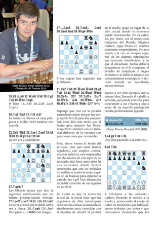 16.H3 ¥XH6 17.£XH6 ¢H8 18.¤G5
¤F6 19.£H4 ¤EG8
O bien 19...¤f5 20.¥xf5 ¥xf5
21.g4!±
20.¤E2 ¢G7 21.¤F4 ¥D7
La iniciativa blanca es muy peli-
grosa y Svidler debe andarse con
cautela.
22.¦E5 £B6 23.¦AE1 ¦AE8 24.B3
£D8 25.£G3 ¦E7 26.H4
26.c4!? era a considerar.
27.¤GE6+?
Las blancas pasan por alto la
siguiente continuación que les
habría proporcionado ventaja:
27.¦xe7! ¤xe7 28.f3 ¤f6 29.¦e6!!
La torre es tabú por el doble sobre
rey y dama. 29...¤eg8 (29...fxe6
30.¤gxe6++–) 30.h5 con ataque.
27...¥XE6 28.¤XE6+ ¦XE6
29.¦XE6 FXE6 30.£XG4 £F6=
Y las negras han superado sus
problemas...
31.¦E2 ¤H6 32.£XE6 £XD4 33.G3
¤G4 34.C3 £XD3 35.£XG4 £XC3
36.¦E7+ ¦F7 37.¦XF7+ ¢XF7
38.£D7+ ¢F6 39.£D6+ ¢F7
40.£D7+ ¢F6 41.£D6+ ¢F7 ½–½
Supongo que tras ver la partida
entenderán mejor porqué me sor-
prendió. Pero lo peor fue compro-
bar, unos días más tarde, que el
fuerte gran maestro Ian Nepo-
mniachtchi también era un habi-
tual defensor de la variante con
posiciones más que razonables.
Bien, ahora vamos al fondo del
artículo. ¿Por qué estos fuertes
jugadores, con amplios conoci-
mientos teóricos, nos sorprenden
con decisiones de este tipo? Si no
recuerdo mal, hace unos años leí
una entrevista dónde Svidler
comentaba que con los módulos
de análisis actuales la mejor juga-
da de las blancas para empezar la
partida era 1.g3! Una aﬁrmación
increíble viniendo de un jugador
de su nivel.
Lo cierto es que la evolución
actual de la teoría hace que los
jugadores de élite investiguen
cada vez más líneas secundarias o
simplemente poco conocidas con
el objetivo de decidir la partida
en el medio juego en lugar de la
fase inicial donde la memoria
puede traicionarles. No es extra-
ño, por tanto, ver al mismísimo
Campeón del Mundo, Magnus
Carlsen, jugar líneas en muchas
ocasiones sorprendentes. De este
modo, a la vez, se rompen algu-
nos de los dogmas estratégicos
que tenemos establecidos, y lo
que el aﬁcionado medio debería
preguntarse es si le compensa el
estudio de complejas y largas
variantes o si debería ampliar sus
conocimientos estratégicos y tác-
ticos usando un repertorio
menos teórico.
Vamos a ver otro ejemplo, con la
misma idea, llevando el caballo a
la banda, que puede servirles para
sorprender a sus rivales, y que a
pesar de su aspecto primigenio
resulta perfectamente jugable.
Olimp. Khanty Mansiysk 2010 [B06]
1.E4 G6 2.D4 ¤F6
Una idea parecida a la anterior...
3.E5 ¤H5
Y volvemos a las andadas...
Carlsen llevando el caballo a la
banda y provocando el enojo de
todos los monitores que habitual-
mente trabajan con niños y que
intentamos inculcarles que las
-?-Wq-Trn?
Zpp?lTrpMkp
-?p?-?p?
?-?pTR-SN-
-?-ZP-SNnZP
?P?L?-WQ-
P?P?-ZPP?
?-?-TR-MK-
-?-?-Trn?
Zpp?-?-Mkp
-?p?pWqp?
?-?p?-?-
-?-ZP-?QZP
?P?L?-?-
P?P?-ZPP?
?-?-TR-MK-
pAdams, M ENG 2728
pCarlsen, M NOR 2826
rSnlWqkVl-Tr
ZppZppZpp?p
-?-?-?p?
?-?-ZP-?n
-?-ZP-?-?
?-?-?-?-
PZPP?-ZPPZP
TRNVLQMKLSNR
Peter Svidler, tercer tablero en la
Olimpiada de Tromsø 2014.
 