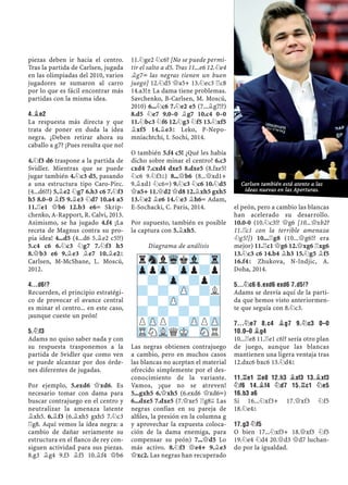 piezas deben ir hacia el centro.
Tras la partida de Carlsen, jugada
en las olimpiadas del 2010, varios
jugadores se sumaron al carro
por lo que es fácil encontrar más
partidas con la misma idea.
4.¥E2
La respuesta más directa y que
trata de poner en duda la idea
negra. ¿Deben retirar ahora su
caballo a g7? ¡Pues resulta que no!
4.¤f3 d6 traspone a la partida de
Svidler. Mientras que se puede
jugar también 4.¤c3 d5, pasando
a una estructura tipo Caro-Pirc.
(4...d6!?) 5.¥e2 ¤g7 6.h3 c6 7.¤f3
h5 8.0–0 ¥f5 9.¥e3 ¤d7 10.a4 a5
11.¦e1 £b6 12.b3 e6÷ Skrip-
chenko, A-Rapport, R. Calvi, 2013.
Asimismo, se ha jugado 4.f4 ¡La
receta de Magnus contra su pro-
pia idea! 4...d5 (4...d6 5.¥e2 c5!?)
5.c4 c6 6.¤c3 ¤g7 7.¤f3 h5
8.£b3 e6 9.¥e3 ¥e7 10.¥e2²
Carlsen, M-McShane, L. Moscú,
2012.
4...D6!?
Recuerden, el principio estratégi-
co de provocar el avance central
es minar el centro... en este caso,
¡aunque cueste un peón!
5.¤F3
Adams no quiso saber nada y con
su respuesta trasponemos a la
partida de Svidler que como ven
se puede alcanzar por dos órde-
nes diferentes de jugadas.
Por ejemplo, 5.exd6 £xd6. Es
necesario tomar con dama para
buscar contrajuego en el centro y
neutralizar la amenaza latente
¥xh5. 6.¥f3 (6.¥xh5 gxh5 7.¤c3
¦g8. Aquí vemos la idea negra: a
cambio de dañar seriamente su
estructura en el ﬂanco de rey con-
siguen actividad para sus piezas.
8.g3 ¥g4 9.f3 ¥f5 10.¥f4 £b6
11.¤ge2 ¤c6? [No se puede permi-
tir el salto a d5. Tras 11...e6 12.¤e4
¥g7÷ las negras tienen un buen
juego] 12.¤d5 £a5+ 13.¤ec3 ¦c8
14.a3!± La dama tiene problemas.
Savchenko, B-Carlsen, M. Moscú,
2010) 6...¤c6 7.¤e2 e5 (7...¥g7!?)
8.d5 ¤e7 9.0–0 ¥g7 10.c4 0–0
11.¤bc3 ¤f6 12.¤g3 ¤f5 13.¤xf5
¥xf5 14.¥e3² Leko, P-Nepo-
mniachtchi, I. Sochi, 2014.
O también 5.f4 c5! ¿Qué les había
dicho sobre minar el centro? 6.c3
cxd4 7.cxd4 dxe5 8.dxe5 (8.fxe5!
¤c6 9.¤f3²) 8...£b6 (8...£xd1+
9.¥xd1 ¤c6=) 9.¤c3 ¤c6 10.¤d5
£a5+ 11.£d2 £d8 12.¥xh5 gxh5
13.¤e2 ¥e6 14.¤e3 ¥h6÷ Adam,
E-Sochacki, C. Paris, 2014.
Por supuesto, también es posible
la captura con 5.¥xh5.
Diagrama de análisis
Las negras obtienen contrajuego
a cambio, pero en muchos casos
las blancas no aceptan el material
ofrecido simplemente por el des-
conocimiento de la variante.
Vamos, ¡que no se atreven!
5...gxh5 6.£xh5 (6.exd6 £xd6÷)
6...dxe5 7.dxe5 (7.£xe5 ¦g8© Las
negras confían en su pareja de
alﬁles, la presión en la columna g
y aprovechar la expuesta coloca-
ción de la dama enemiga, para
compensar su peón) 7...£d5 Lo
más activo. 8.¤f3 £e4+ 9.¥e3
£xc2. Las negras han recuperado
el peón, pero a cambio las blancas
han acelerado su desarrollo.
10.0-0 (10.¤c3!? £g6 [10...£xb2?
11.¦c1 con la terrible amenaza
¤g5!]) 10...¦g8 (10...£g6!? era
mejor) 11.¦c1 £g6 12.£xg6 ¦xg6
13.¤c3 c6 14.b4 ¥h3 15.¤g5 ¥f5
16.f4² Zhukova, N-Indjic, A.
Doha, 2014.
5...¤C6 6.EXD6 EXD6 7.D5!?
Adams se desvía aquí de la parti-
da que hemos visto anteriormen-
te que seguía con 8.¤c3.
7...¤E7 8.C4 ¥G7 9.¤C3 0–0
10.0–0 ¥G4
10...¦e8 11.¦e1 c6!? sería otro plan
de juego, aunque las blancas
mantienen una ligera ventaja tras
12.dxc6 bxc6 13.¤d4²
11.¦E1 ¦E8 12.H3 ¥XF3 13.¥XF3
¤F6 14.¥F4 ¤D7 15.¦C1 ¤E5
16.B3 A6
Si 16...¤xf3+ 17.£xf3 ¤f5
18.¤e4²
17.G3 ¤F5
O bien 17...¤xf3+ 18.£xf3 ¤f5
19.¤e4 ¤d4 20.£d3 £d7 luchan-
do por la igualdad.
rSnlWqkVl-Tr
ZppZp-Zpp?p
-?-Zp-?p?
?-?-ZP-?L
-?-ZP-?-?
?-?-?-?-
PZPP?-ZPPZP
TRNVLQMK-SNR
Carlsen también está atento a las
ideas nuevas en las Aperturas.
 