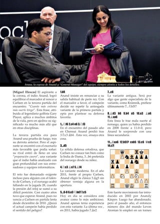 [Miguel Illescas] El aspirante a
la corona, el indio Anand, logró
equilibrar el marcador al vencer a
Carlsen en la tercera partida del
encuentro. ”Cuanto más entreno
más suerte tengo”. Esta frase, atri-
buida al legendario golﬁsta Gary
Player, aplica a muchos ámbitos
de la vida, pero en ajedrez su sig-
niﬁcado va mucho más allá que
en otras disciplinas.
La tercera partida era para
Anand una prueba de fuego, tras
su derrota anterior. Pero el aspi-
rante se encontró con el escenario
más favorable que podía soñar:
su rival entró de lleno en una
”preparación casera”, una variante
que el indio había analizado con
gran profundidad con sus entre-
nadores y equipos informáticos.
El reto fue demasiado exigente
incluso para alguien con el talen-
to de Carlsen, y el noruego acabó
fallando en la jugada 28, cuando
la presión del reloj se sumó a su
difícil posición. Casi cuatro años
tuvo que esperar Anand, pues no
vencía a Carlsen en partida lenta
desde diciembre de 2010. ¿Quizá
el actual campeón había perdido
el sentido del peligro?
1.d4
Anand insiste en renunciar a su
salida habitual de peón rey. Con
el marcador a favor, el campeón
decide no repetir la arriesgada
variante de la primera partida y
opta por plantear su defensa
favorita.
1...¤f6 2.c4 e6 3.¤f3
En el encuentro del pasado año
en Chennai Anand perdió tras
3.¤c3 ¥b4 . Esta vez, ensaya otra
cosa.
3...d5
La sólida defensa ortodoxa, que
Carlsen no conoce tan bien como
la India de Dama, 3...b6 preferida
del noruego desde su niñez.
4.¤c3 ¥e7 5.¥f4
La variante moderna. En el año
2011, frente al propio Carlsen,
Anand eligió la clásica 5.¥g5 sin
obtener ventaja alguna en la
apertura.
5...0-0 6.e3 ¤bd7 7.c5
Hoy en día se considera este
avance como lo más ambicioso.
Anand apenas tenía experiencia
con esta variante. La última vez ,
en 2011, había jugado 7.¥e2
7...c6
La variante antigua. Será por
algo que gente especialista de la
variante, como Krámnik, preﬁere
últimamente 7...¤h5!?
8.¥d3 b6 9.b4 a5 10.a3 ¥a6
11.¥xa6
Esta línea le trae mala suerte al
noruego, quien ya había perdido
en 2008 frente a 11.0–0, pero
Anand le sorprende con una
línea secundaria.
11...¦xa6 12.b5!? cxb5 13.c6 £c8
14.c7!
Este fuerte movimiento fue intro-
ducido en 2002 por Anatoly
Kárpov. Luego fue abandonado,
pero el pasado año, el entonces
número dos del mundo Levon
Aronian lo empleó en un torneo
Aruna, la esposa de Anand y “General Manager” del equipo, siempre atenta a todos los detalles.
 
