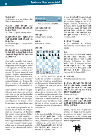 18.¥G2 G5!?
Arriesgada, pero se obliga a las
blancas a ceder el alﬁl.
19.¥XE5 ¥XE5 20.¤E4 ¤G7
21.£D2 H6 22.F4 GXF4 23.GXF4 ¥F6
24.¢H2 ¤H5?
24...¥h4 25.¦g1 f5! parece mejor.
25.¦G1 ¢H7 26.¦CF1± ¦G8 27.£E2
¤G7 28.£D3 ¢H8 29.¥F3 B5
30.¥D1!+–
El alﬁl se dirige a c2, lo que resul-
ta decisivo.
30...BXC4 31.BXC4 ¥H4 32.¥C2 F5
33.¦G6 ¢H7 34.¦FG1 £E7 35.¤G3
¥XG3+ 36.£XG3 £F7 37.¥D1 ¦AE8
38.¦XH6+ 1-0
¿Qué les ha parecido? ¿Interesante
la idea, no? Lo cierto es que si
Magnus se anima a jugarlo frente
a un jugador del nivel de Adams,
¡porqué nosotros vamos a ser
menos! Si tienen ganas de una
partida compleja y creativa estoy
seguro que es una línea que pue-
den ensayar, eso sí, es necesario
perder el miedo a los dogmas clá-
sicos y escorar el caballo para
después minar el centro del rival.
Para acabar les mostraré una par-
tida que aparentemente no tiene
nada que ver, ya que las jugadas
corresponden a otra apertura.
Pero fíjense bien en los conceptos
estratégicos de las negras a ver si
les suenan o les recuerdan a algo.
La de horas que pasamos en la
década de los 90 en mi antiguo
club de Barcelona, el Foment
Martinenc, con mi amigo el Marc
Narciso, principal creador y
defensor de la causa negra apro-
bando y justiﬁcando la viabilidad
de la idea para, con los años, des-
cubrir que se ajustaría perfecta-
mente a los cánones del ajedrez
actual.
Cto. de Cataluña, 1994 [B00]
1.E4 ¤C6 2.¤F3 ¤F6
Ya empezamos...
3.E5 ¤G4
En lugar de h5 por g4.
4.D4 D6
¡Minando el centro!
5.H3 ¤H6
¡Y el caballo escorado en la
banda! La variante es diferente,
pero los principios estratégicos
son los mismos. Ahora las blan-
cas disponen de una gran varie-
dad de jugadas.
No pretendo hacer un análisis
teórico de la posición, sólo valo-
rar las ideas y planes estratégicos
y su similitud con las partidas
anteriores. Si están interesados ya
saben, busquen partidas de Marc
Narciso y otros jugadores del
Foment en los años 90 que seguro
encontrarán.
6.EXD6
Se ha jugado 6.¥xh6 (Es intere-
sante 6.¥b5!?) gxh6 7.e6 (7.exd6
£xd6 y ya lo tenemos... pareja de
alﬁles, desarrollo, presión central
y columna g... ¡pero con el peón
en h6!) 7...fxe6 8.¥b5 ¥g7 9.¤c3
0–0 10.£d2 e5³ Romero, J-
Narciso, M. Tordera, 1995.
O bien 6.¤c3 a6!? (6...dxe5 [6...g6
es otra alternativa] 7.d5! ¤b8
8.¤xe5 ¤f5 9.£f3 g6 10.¤xf7 ¢xf7
11.g4± Romero, A-Narciso, M.
Terrassa, 1994) 7.¥e2 dxe5 8.d5
¤d4 9.¤xd4 exd4 10.£xd4 ¤f5
11.£e4 ¤d6 12.£d4 e6 13.¥f4
¤f5 14.£e4 ¥d6 15.0–0–0 0–0
16.¥g4÷ Vallejo, F-Narciso, M.
Ibercaja, 1995.
6...£XD6 7.¤C3 A6
Y ya tenemos el híbrido
Escandinava con el caballo en la
banda.
8.G3
No funcionó 8.¥d3 ¤b4 9.¥e4 f5
10.¥d3 ¤xd3+ 11.£xd3 ¤f7
12.¤e2 g6 13.¥f4 £d8 14.h4±
Martin, A-Narciso, M. Open
Vulca, 1994. Y tampoco lo hizo
8.¤e4 £g6 9.¥d3 ¤b4 10.g4
¤xd3+ 11.£xd3 f5 12.gxf5 ¥xf5
13.¤fg5 0–0–0μ Rodriguez-
Narciso, M. St Cugat, 1993.
8...E5 9.DXE5
9.£e2!? parece interesante.
9...£XD1+ 10.¤XD1 ¤B4 11.¤E3
¤F5 12.¥D3 ¤XD3+ 13.CXD3 ¥E6
14.¤G5 ¤D4 15.F4 ¥E7 16.¤XE6
FXE6 17.¥D2 G5© 18.¥C3 0–0–0
19.¦F1 ¦HG8 20.¦C1?
Era mejor 20.g4²
20...GXF4 21.¦XF4 ¦XG3 22.¢F2
¦XE3 23.¢XE3 ¥G5µ 24.¥XD4
¥XF4+ 25.¢XF4 ¦XD4+ 26.¢E3 ¦H4
27.¦H1 ¢D7 0–1
Bueno, espero que el presente
artículo les haga abrir la mente,
aceptar nuevas ideas y conceptos
en la apertura y, por qué no, ¡que
decidan volverse más creativos y
menos dogmáticos!
pBaron, JM ESP
pNarciso, M ESP
r?lWqkVl-Tr
ZppZp-ZppZpp
-?nZp-?-Sn
?-?-ZP-?-
-?-ZP-?-?
?-?-?N?P
PZPP?-ZPP?
TRNVLQMKL?R
Aperturas ▪ ¿Y por qué no ésta?
90
 