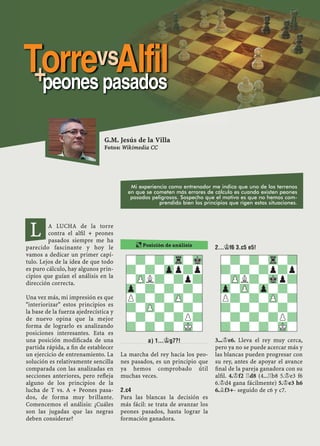 A LUCHA de la torre
contra el alﬁl + peones
pasados siempre me ha
parecido fascinante y hoy le
vamos a dedicar un primer capí-
tulo. Lejos de la idea de que todo
es puro cálculo, hay algunos prin-
cipios que guían el análisis en la
dirección correcta.
Una vez más, mi impresión es que
"interiorizar" estos principios es
la base de la fuerza ajedrecística y
de nuevo opina que la mejor
forma de lograrlo es analizando
posiciones interesantes. Esta es
una posición modiﬁcada de una
partida rápida, a ﬁn de establecer
un ejercicio de entrenamiento. La
solución es relativamente sencilla
comparada con las analizadas en
secciones anteriores, pero reﬂeja
alguno de los principios de la
lucha de T vs. A + Peones pasa-
dos, de forma muy brillante.
Comencemos el análisis: ¿Cuáles
son las jugadas que las negras
deben considerar?
A) 1...¢G7?!
La marcha del rey hacia los peo-
nes pasados, es un principio que
ya hemos comprobado útil
muchas veces.
2.C4
Para las blancas la decisión es
más fácil: se trata de avanzar los
peones pasados, hasta lograr la
formación ganadora.
2...¢F6 3.C5 E5!
3...¢e6. Lleva el rey muy cerca,
pero ya no se puede acercar más y
las blancas pueden progresar con
su rey, antes de apoyar el avance
ﬁnal de la pareja ganadora con su
alﬁl. 4.¢f2 ¦d8 (4...¦b8 5.¢e3 f6
6.¢d4 gana fácilmente) 5.¢e3 h6
6.¥f3+- seguido de c6 y c7.
¶ Posición de análisis
-?-?-Tr-Mk
?-?-Zpp?p
-ZPL?-?p?
Zp-?-?-?-
P?-?-ZP-?
?-ZP-?-?-
-?-?-?P?
?-?-?-MK-
-?-?-Tr-?
?-?-?p?p
-ZPL?-Mkp?
Zp-ZP-Zp-?-
P?-?-ZP-?
?-?-?-?-
-?-?-?P?
?-?-?-MK-
G.M. Jesús de la Villa
Fotos: Wikimedia CC
L
Mi experiencia como entrenador me indica que uno de los terrenos
en que se cometen más errores de cálculo es cuando existen peones
pasados peligrosos. Sospecho que el motivo es que no hemos com-
prendido bien los principios que rigen estas situaciones.
TorrevsAlfil+peones pasados
 