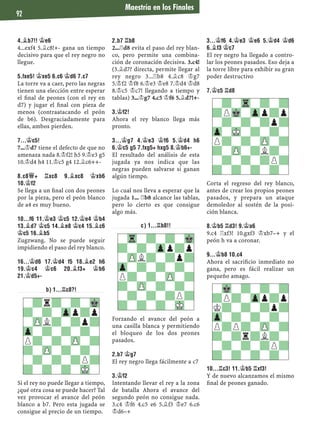 Maestría en los Finales
92
4.¥B7!! ¢E6
4...exf4 5.¥c8!+- gana un tiempo
decisivo para que el rey negro no
llegue.
5.FXE5! ¢XE5 6.C6 ¢D6 7.C7
La torre va a caer, pero las negras
tienen una elección entre esperar
el ﬁnal de peones (con el rey en
d7) y jugar el ﬁnal con pieza de
menos (contraatacando el peón
de b6). Desgraciadamente para
ellas, ambos pierden.
7...¢C5!
7...¢d7 tiene el defecto de que no
amenaza nada 8.¢f2! h5 9.¢e3 g5
10.¢d4 h4 11.¢c5 g4 12.¥c6++-
8.C8£+ ¦XC8 9.¥XC8 ¢XB6
10.¢F2
Se llega a un ﬁnal con dos peones
por la pieza, pero el peón blanco
de a4 es muy bueno.
10...F6 11.¢E3 ¢C5 12.¢E4 ¢B4
13.¥D7 ¢C5 14.¥E8 ¢C4 15.¥C6
¢C5 16.¥B5
Zugzwang. No se puede seguir
impidiendo el paso del rey blanco.
16...¢D6 17.¢D4 F5 18.¥E2 H6
19.¢C4 ¢C6 20.¥F3+ ¢B6
21.¢D5+-
B) 1...¦C8?!
Si el rey no puede llegar a tiempo,
¿qué otra cosa se puede hacer? Tal
vez provocar el avance del peón
blanco a b7. Pero esta jugada se
consigue al precio de un tiempo.
2.B7 ¦B8
2...¦d8 evita el paso del rey blan-
co, pero permite una combina-
ción de coronación decisiva. 3.c4!
(3.¥d7? directa, permite llegar al
rey negro 3...¦b8 4.¥c8 ¢g7
5.¢f2 ¢f8 6.¢e3 ¢e8 7.¢d4 ¢d8
8.¢c5 ¢c7! llegando a tiempo y
tablas) 3...¢g7 4.c5 ¢f6 5.¥d7!+-
3.¢F2!
Ahora el rey blanco llega más
pronto.
3...¢G7 4.¢E3 ¢F6 5.¢D4 H6
6.¢C5 G5 7.FXG5+ HXG5 8.¢B6+-
El resultado del análisis de esta
jugada ya nos indica que las
negras pueden salvarse si ganan
algún tiempo.
Lo cual nos lleva a esperar que la
jugada 1... ¦b8 alcance las tablas,
pero lo cierto es que consigue
algo más.
C) 1...¦B8!!
Forzando el avance del peón a
una casilla blanca y permitiendo
el bloqueo de los dos peones
pasados.
2.B7 ¢G7
El rey negro llega fácilmente a c7
3.¢F2
Intentando llevar el rey a la zona
de batalla Ahora el avance del
segundo peón no consigue nada.
3.c4 ¢f6 4.c5 e6 5.¥f3 ¢e7 6.c6
¢d6–+
3...¢F6 4.¢E3 ¢E6 5.¢D4 ¢D6
6.¥F3 ¢C7
El rey negro ha llegado a contro-
lar los peones pasados. Eso deja a
la torre libre para exhibir su gran
poder destructivo
7.¢C5 ¦D8
Corta el regreso del rey blanco,
antes de crear los propios peones
pasados, y prepara un ataque
demoledor al sostén de la posi-
ción blanca.
8.¢B5 ¦D3! 9.¢A6
9.c4 ¦xf3! 10.gxf3 ¢xb7–+ y el
peón h va a coronar.
9...¢B8 10.C4
Ahora el sacriﬁcio inmediato no
gana, pero es fácil realizar un
pequeño amago.
10...¦C3! 11.¢B5 ¦XF3!
Y de nuevo alcanzamos el mismo
ﬁnal de peones ganado.
-?r?-?-Mk
?-?-Zpp?p
-ZPL?-?p?
Zp-?-?-?-
P?-?-ZP-?
?-ZP-?-?-
-?-?-?P?
?-?-?-MK-
-?-Tr-?-?
?PMk-Zpp?p
-?-?-?p?
Zp-MK-?-?-
P?-?-ZP-?
?-ZP-?L?-
-?-?-?P?
?-?-?-?-
-Tr-?-?-Mk
?-?-Zpp?p
-ZPL?-?p?
Zp-?-?-?-
P?-?-ZP-?
?-ZP-?-?-
-?-?-?P?
?-?-?-MK-
-Mk-?-?-?
?P?-Zpp?p
K?-?-?p?
Zp-?-?-?-
P?P?-ZP-?
?-?r?L?-
-?-?-?P?
?-?-?-?-
 