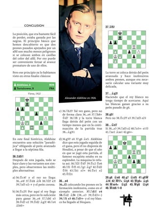 CONCLUSION
La posición, que era bastante fácil
de perder, estaba ganada por las
negras. El principio básico que
hemos descubierto es que dos
peones pasados apoyados por un
alﬁl son mucho menos peligrosos
si se colocan ambos en casillas
del color del alﬁl. Por eso puede
ser conveniente forzar al avance
prematuro de uno de ellos.
Pero ese principio ya lo habíamos
visto en otros ﬁnales clásicos:
Viena, 1922
En este ﬁnal histórico, Alekhine
encuentra una solución "paradó-
jica" obligando al peón avanzado
a llegar a la séptima ﬁla.
36.¦D5!!
Después de esta jugada, todo se
hace claro y las variantes son sim-
ples, pero observemos las múlti-
ples alternativas:
36.¢c4? y el rey no llega:a)
36...e4! 37.¢d4 ¥f4 38.¦f2? e3!
39.¦xf3 e2–+ y el peón corona.
36.¢c2?! Por aquí el rey llegab)
más cerca, pero no lo suﬁciente
para ganar 36...e4 37.¦d4! e3
38.¢d3 e2 39.¢d2 ¥g3! 40.¦e4
¥h4!=
36.¦h2!? Tal vez gane, pero noc)
de forma clara 36...e4 37.¦h8+
¢d7 38.¦f8 y la torre blanca
llega detrás del peón con un
tiempo menos que en la conti-
nuación de la partida tras
38...¥g3!²
36.g5!? e4 37.g6 ¥e5. Alekhined)
dice que esta jugada seguida de
e3 gana, pero él no disponía de
Houdini, a pesar de que el año
en que se jugó esta partida, el
famoso escapista estaba en su
esplendor. La máquina lo refu-
ta así: 38.¦f2! ¢d7 39.¢c2 ¢e6
40.¦f1 ¢f5 41.¦g1 ¥g7 42.¢d2
¢f4 43.¦h1 e3+ 44.¢e1 e2
45.¢f2±
36...E4
36...f2 colocando los peones en la
formación inofensiva, como en el
ejemplo anterior. 37.¦d1! e4
38.¢c2 ¥f4 (38...e3 39.¢d3+-)
39.¦f1 e3 40.¢d3+- y el rey blan-
co ha llegado al bloqueo.
37.¦F5!
La torre se coloca detrás del peón
avanzado y hace inofensivos
ambos peones, aunque era nece-
sario calcular una variante muy
delicada.
37...¥G3!
Haciendo que el rey blanco no
tenga tiempo de acercarse. Aquí
las blancas ganan gracias a su
peón pasado de g4.
38.G5!
Pero no 38.¢c2?? e3 39.¦xf3 e2μ
38...¢D7
Si 38...e3 39.¦xf3 e2 40.¦e3+- e1£
41.¦xe1 ¥xe1 42.g6+-
39.G6 ¢E6 40.G7 ¢XF5 41.G8£
¥F4 42.£F7+ ¢G4 43.£G6+ ¥G5
44.£XE4+ ¢G3 45.£G6 ¢G4
46.£XB6 1–0
-?k?-?-?
?-Vl-?-?-
pZp-?-?-?
?-?-Zp-?-
-ZP-?-?P?
?KZP-?p?-
-ZP-TR-?-?
?-?-?-?-
-?k?-?-?
?-Vl-?-?-
pZp-?-?-?
?-?-?R?-
-ZP-?p?P?
?KZP-?p?-
-ZP-?-?-?
?-?-?-?-
pAlekhine, A RUS
pTartakower, S FRA
-?-?-?-?
?-?k?-?-
pZp-?-?-?
?-?-?RZP-
-ZP-?p?-?
?KZP-?pVl-
-ZP-?-?-?
?-?-?-?-
Alexander Alekhine en 1924.
 