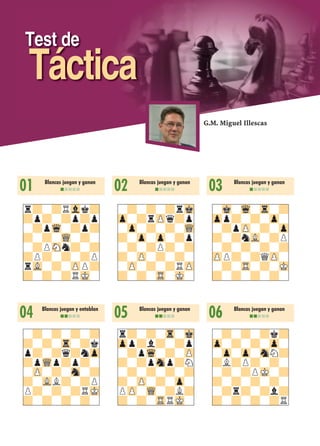 Test de
Táctica
01 Blancas juegan y ganan
nnnnn
r?-?RVlk?
?p?-?p?p
-?pWq-?p?
?-?-WQ-?-
-?PSNn?-?
?P?-?-?P
rVL-?-ZPP?
?-?-?RMK-
04 Blancas juegan y entablan
nnnnn
-?-?-?-?
?-?-Tr-?k
p?-?q?nZp
?pWQp?p?-
-ZP-?-Sn-?
?-VLL?-?P
P?-?-?RMK
?-?-?-?-
02 Blancas juegan y ganan
nnnnn
-?-?-?rMk
Zp-?rZPq?p
-Zp-?-?-WQ
?-Zp-Zp-?p
-?-?P?-?
?-ZP-?-?-
-ZP-?-?RZP
?-?-TR-MK-
05 Blancas juegan y ganan
nnnnn
r?-?-Tr-Mk
Zpp?l?-?p
-?pWq-?-ZP
?-?pSnp?N
-?-?-?-?
?-ZP-?-Zp-
PZP-WQ-?L?
?-?-TRRMK-
03 Blancas juegan y ganan
nnnnn
-Mk-Wq-Tr-?
Zpp?-?-Zp-
-?pZP-?-Zp
?-?nVL-?P
-?-?-?-?
ZPP?-?QZP-
-?-TR-?-MK
?-?-?-?-
06 Blancas juegan y ganan
nnnnn
-?-?-?k?
Zp-?-?-Zp-
-Zp-Zp-SnN?
?L?P?-?-
-?-?PMK-?
?-?-?-?-
-?r?-?l?
?-?-?-?R
G.M. Miguel Illescas
 