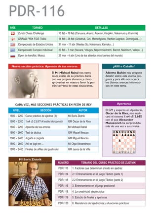 NIVEL SECCIÓN AUTOR
1600 – 2200 Curso práctico de ajedrez (3) MI Boris Zlotnik
1600 – 2200 1.e4 c5 2.b3!? Al estilo Morozevich GM Óscar de la Riva
1600 – 2200 Aprende de tus errores MI Michael Rahal
1600 – 2600 Test de táctica GM Miguel Illescas
1800 – 2400 Jugada a Jugada GM Miguel Illescas
1800 – 2600 Así se jugó en ... MI Olga Alexandrova
1800 – 2400 Finales de alfiles de igual color GM Jesús de la Villa
CADA VEZ, MÁS SECCIONES PRÁCTICAS EN PEÓN DE REY
Alberto Bañón nos propone
debatir sobre esta eterna pre-
gunta y para ello nos acerca
los últimos avances informáti-
cos en este tema.
¿Alfil o Caballo?
El GM y experto en Aperturas,
Óscar de la Riva, nos expli-
cará el sistema 1.e4 c5 2.b3!?
con el que Alexander
Morozevich ha sorprendido
más de una vez a sus rivales.
Aperturas
El MI Michael Rahal nos narra
casos reales de su práctica diaria
con sus propios alumnos y cómo
aprovechar en nuestro favor la ges-
tión correcta de estas situaciones,
Nueva sección práctica: Aprende de tus errores
PAÍS TORNEO DETALLES
Zurich Chess Challenge 13 feb - 19 feb (Caruana, Anand, Aronian, Karjakin, Nakamura y Kramnik)
GRAND PRIX FIDE Tbilisi 14 feb - 28 feb (Grischuk, Giri, Mamedyarov, Vachier-Lagrave, Dominguez…)
Campeonato de Estados Unidos 31 mar - 11 abr (Wesley So, Nakamura, Kamsky…)
Campeonato Europeo individual 23 feb - 7 mar (Navara, Vitiugov, Nepomniachtchi, Bacrot, Naiditsch, Vallejo…)
Open de Aeroflot, Moscú 27 mar - 4 abr (Uno de los abiertos más fuertes del mundo)
MI Boris Zlotnik
NÚMERO TEMARIO DEL CURSO PRÁCTICO DE ZLOTNIK
PDR-113 1. Factores que determinan el éxito en ajedrez
PDR-114 2.1 Entrenamiento en el juego Táctico (parte 1)
PDR-115 2.2 Entrenamiento en el juego Táctico (parte 2)
PDR-116 3. Entrenamiento en el juego posicional
PDR-118 4. La creatividad ajedrecística
PDR-119 5. Estudio de finales y aperturas
PDR-120 6. Resistencia del ajedrecista y situaciones prácticas
rSnlWqkVlnTr
Zpp?pZppZpp
-?-?-?-?
?-Zp-?-?-
-?-?P?-?
?P?-?-?-
P?PZP-ZPPZP
TRNVLQMKLSNR
PDR-116
 
