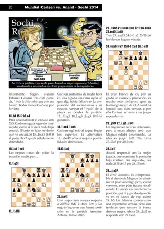 importante. Según declaró
Fabiano Caruana tras esta parti-
da, ”toda la élite sabía que esto era
bueno". Todos menos Carlsen, por
lo visto.
14...b4 15.¤b5 a4
Para desestabilizar el caballo con
¦a5. Carlsen seguía jugando muy
rápido, como si tuviera todo bajo
control. Pronto se hizo evidente
que no era así. Si 15...bxa3 16.0–0
el peón de c7 queda sólidamente
defendido.
16.¦c1 ¤e4
Las negras tratan de evitar la
invasión en d6, pero...
17.¤g5!
17...¤df6
Carlsen gastó más de media hora
en esta jugada, un claro signo de
que algo había fallado en la pre-
paración del escandinavo y su
equipo. Aceptar el ”regalo” de la
pieza es perder la partida:
17...¤xg5 18.¥xg5 ¥xg5 19.¤d6
ganando.
18.¤xe4 ¤xe4
Carlsen jugó esto al toque. Según
los expertos, la alternativa
18...dxe4!? ofrecía mejores posibi-
lidades defensivas.
19.f3 ¦a5
20.fxe4!
Una importante mejora respecto
a 20.£e2 £d7 21.fxe4 ¦c8! y las
negras lograron una buena posi-
ción en la partida Aronian-
Adams, Bilbao 2013.
20...¦xb5 21.£xa4 ¦a5 22.£c6 bxa3
23.exd5 ¦xd5
Tras 23...exd5 24.0–0 a2 25.£xb6
las blancas logran ventaja.
24.£xb6 £d7 25.0-0 ¦c8 26.¦c6!
El peón blanco de c7, por su
grado de avance y protección, es
mucho más peligroso que su
homólogo negro de a3. Anand ha
logrado una clara ventaja, y por
ello Carlsen se lanza a un juego
especulativo.
26...g5!? 27.¥g3 ¥b4!
Un ingenioso recurso defensivo,
pero a estas alturas creo que
Magnus estaba desanimado. La
idea es jugar ¥d2. No valía
27...¦a5 por 28.¦xe6!
28.¦a1!
Anand responde con la mejor
jugada, que mantiene la posición
bajo control. Por supuesto, era
mala 28.£xb4? por 28...£xc6.
28...¥a5?
El error decisivo. Es comprensi-
ble el deseo de Magnus de elimi-
nar el peón enemigo pero, como
veremos, este plan fracasa total-
mente. Lo mejor era mantener la
posición, quizá jugando algo acti-
vo en el ﬂanco de rey, como
28...h5 Las blancas conservarían
una importante ventaja, pero aun
tendrían que romper la tenaz
defensa negra. Ahora 28...¥d2 se
responde con 29.¦xa3.
20 Mundial Carlsen vs. Anand · Sochi 2014
La tercera partida representó para Anand su mejor logro en el Mundial,
mostrando a su rival su excelente preparación en las aperturas.
 