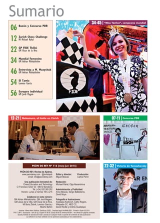 Sumario
PEÓN DE REY, Revista de Ajedrez.
www.peonderey.com · @revistapdr
email: info@peonderey.com
Una publicación bimestral de:
Chess Education and Technology
C/ Francisco Giner 42 · 08012 Barcelona
Tel: (+34) 932 385 352
Horario: Lunes a Viernes 16h a 21h
Colaboran en este número:
GM Adrian Mikhalchishin, GM Jordi Magem,
GM Jesús de la Villa, GM Óscar de la Riva,
MI Boris Zlotnik, Leontxo García y
Alberto Bañón
Editor y director: Producción:
Miguel Illescas Carlos Penín
Redacción:
Michael Rahal, Olga Alexandrova
Administración y Publicidad:
Anna Illescas, Sergio Ballesteros,
David Moya
Fotografía e ilustraciones:
Anastasia Karlovich, Cathy Rogers,
Wikipedia CC, NED CC,
David Revilla y Andrés Guadalupe
34-45 | “Miss Táctica”, campeona mundial
GP FIDE Tbilisi
GM Óscar de la Riva22
06 Buzón y Concurso PDR
PEÓN DE REY Nº 116 [may-jun 2015]
El Tamiz
Leontxo García54
Entrevista a M. Muzychuk
GM Adrian Mikhalchishin46
12-21 | Nakamura, al límite en Zúrich
22-32 | Victoria de Tomashevsky
Imprime: Villena Artes Gráficas. Distribuye: SGEL · Depósito legal: M-49946-2001 · Printed in Spain 05.2015
PVP: 7,99 € · Suscripción 1 año (6 ej.): España 47,90 €, Europa 59,90 €, América 69,90 € · Ver ofertas en páginas centrales
Queda prohibida la reproducción total o parcial por cualquier medio o soporte del contenido de esta publicación.
La editorial no se hace solidaria con las opiniones expresadas por los colaboradores.
12 Zurich Chess Challenge
MI Michael Rahal
07-11 | Concurso PDR
34 Mundial Femenino
GM Adrian Mikhalchishin
Europeo individual
GM Jordi Magem56
 