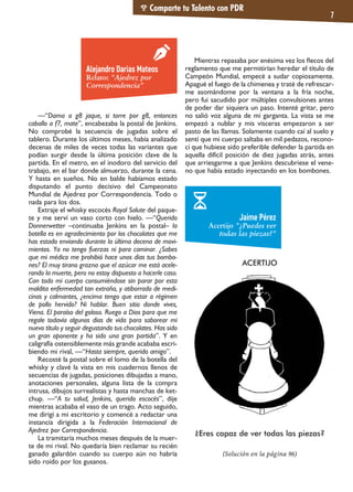—“Dama a g8 jaque, si torre por g8, entonces
caballo a f7, mate”, encabezaba la postal de Jenkins.
No comprobé la secuencia de jugadas sobre el
tablero. Durante los últimos meses, había analizado
decenas de miles de veces todas las variantes que
podían surgir desde la última posición clave de la
partida. En el metro, en el inodoro del servicio del
trabajo, en el bar donde almuerzo, durante la cena.
Y hasta en sueños. No en balde habíamos estado
disputando el punto decisivo del Campeonato
Mundial de Ajedrez por Correspondencia. Todo o
nada para los dos.
Extraje el whisky escocés Royal Salute del paque-
te y me serví un vaso corto con hielo. —“Querido
Donnerwetter –continuaba Jenkins en la postal– la
botella es en agradecimiento por los chocolates que me
has estado enviando durante la última decena de movi-
mientos. Ya no tengo fuerzas ni para caminar. ¿Sabes
que mi médico me prohibió hace unos días tus bombo-
nes? El muy tirano grazna que el azúcar me está acele-
rando la muerte, pero no estoy dispuesto a hacerle caso.
Con todo mi cuerpo consumiéndose sin parar por esta
maldita enfermedad tan extraña, y atiborrado de medi-
cinas y calmantes, ¿encima tengo que estar a régimen
de pollo hervido? Ni hablar. Buen sitio donde vives,
Viena. El paraíso del goloso. Ruego a Dios para que me
regale todavía algunos días de vida para saborear mi
nuevo título y seguir degustando tus chocolates. Has sido
un gran oponente y ha sido una gran partida”. Y en
caligrafía ostensiblemente más grande acababa escri-
biendo mi rival, —“Hasta siempre, querido amigo”.
Recosté la postal sobre el lomo de la botella del
whisky y clavé la vista en mis cuadernos llenos de
secuencias de jugadas, posiciones dibujadas a mano,
anotaciones personales, alguna lista de la compra
intrusa, dibujos surrealistas y hasta manchas de ket-
chup. —“A tu salud, Jenkins, querido escocés”, dije
mientras acababa el vaso de un trago. Acto seguido,
me dirigí a mi escritorio y comencé a redactar una
instancia dirigida a la Federación Internacional de
Ajedrez por Correspondencia.
La tramitaría muchos meses después de la muer-
te de mi rival. No quedaría bien reclamar su recién
ganado galardón cuando su cuerpo aún no habría
sido roído por los gusanos.
Mientras repasaba por enésima vez los flecos del
reglamento que me permitirían heredar el título de
Campeón Mundial, empecé a sudar copiosamente.
Apagué el fuego de la chimenea y traté de refrescar-
me asomándome por la ventana a la fría noche,
pero fui sacudido por múltiples convulsiones antes
de poder dar siquiera un paso. Intenté gritar, pero
no salió voz alguna de mi garganta. La vista se me
empezó a nublar y mis vísceras empezaron a ser
pasto de las llamas. Solamente cuando caí al suelo y
sentí que mi cuerpo saltaba en mil pedazos, recono-
cí que hubiese sido preferible defender la partida en
aquella difícil posición de diez jugadas atrás, antes
que arriesgarme a que Jenkins descubriese el vene-
no que había estado inyectando en los bombones.
Comparte tu Talento con PDR
7
Alejandro Darias Mateos
Relato: "Ajedrez por
Correspondencia"
Jaime Pérez
Acertijo "¿Puedes ver
todas las piezas?"
ACERTIJO
¿Eres capaz de ver todas las piezas?
(Solución en la página 96)
 