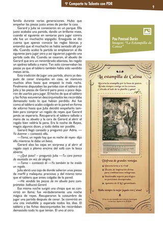 Comparte tu Talento con PDR
9
familia durante varias generaciones. Hubo que
empeñar las piezas justo antes de perder la casa.
Gerard y Julia se conocieron en un parque. Ella
justo acababa una partida, dando un brillante mate,
cuando el siguiente en sentarse para jugar contra
ella fue un muchacho espigado. Enseguida se dio
cuenta que apenas conocía las reglas básicas y
entendió que el muchacho se había sentado allí por
ella. Cuando acabo la partida se emplazaron al día
siguiente para jugar otra y así siguieron jugando una
partida cada día. Cuando se casaron, el abuelo de
Gerard que era un renombrado ebanista, les regalo
un ajedrez tallado a mano. Tan solo conservaban las
piezas ya que el tablero también había sido vendido
meses atrás.
Esta tradición de jugar una partida, ahora ya des-
pués de cenar tranquilos en casa, se mantuvo
muchos años hasta que empezó la mala racha.
Finalmente disputaban las partidas con el tablero de
Julia y las piezas de Gerard pero poco a poco deja-
ron de usarlos para jugar. El hecho de que el tablero
y las fichas estuvieran desconjuntados les recordaba
demasiado todo lo que habían perdido. Así fue
como el tablero acabo colgado en la pared en forma
de adorno hasta que Julia decidió empeñarlo tam-
bién para comprar un regalo de reyes que Gerard
jamás se esperaría. Recuperaría el tablero tallado a
mano de su abuelo y la cara de Gerard al abrir el
regalo bien valdría la pena. Era la noche de Reyes,
magos algunos dicen, y todo debía ser posible.
Gerard llegó cansado y preguntó por Adria. —
Ya duerme – contestó ella.
—Toma, un regalo hoy que es noche de reyes- dijo
ella mientras le daba un beso.
Gerard alzo las cejas en sorpresa y al abrir el
regalo cayó a plomo encima del sofá con la boca
abierta.
—¿Qué pasa? – preguntó Julia —Tu cara parece
de asustado en vez de alegría.
—Toma – contestó él —Yo también te he traído
un regalo.
Julia abrió una caja de donde salieron unas piezas
de marfil y malaquita; preciosas y del mismo tono
que el tablero que antes colgaba de la pared.
—He vendido las piezas de mi abuelo para com-
prártelas- balbuceó Gerard.
Esa misma noche surgió una chispa que se con-
virtió en llama; fue verdaderamente una noche
mágica de reyes. Recuperaron la costumbre de
jugar una partida después de cenar. Se convirtió en
una cita ineludible y esperada todos los días. El
tablero y las fichas desconjuntados les recordaban
demasiado todo lo que tenían. El uno al otro.
Pau Pascual Durán
Imagen: “La Estampilla de
Caissa”
 