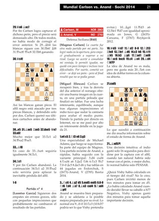 29.£a6 ¥xc7
Por ﬁn Carlsen logra capturar el
dichoso peón, pero el precio será
demasiado alto. De todos modos,
no había modo de corregir el
error anterior. Si 29...¥b4 las
blancas siguen con 30.¦b6! ¥f8
31.£xc8! £xc8 32.¦b8 ganando.
30.£c4!
Así las blancas ganan pieza. El
alﬁl negro está atacado por tres
piezas blancas, y defendido solo
por dos. Carlsen quemó sus últi-
mos cartuchos antes de abando-
nar.
30...e5 31.¥xe5 ¦xe5 32.dxe5 £e7
33.e6!
Mucho mejor que 33.¦c1 a2
34.£xa2 £xe5.
33...¢f8
En caso de 33...fxe6 seguiría
igualmente 34.¦c1.
34.¦c1
Y por ﬁn Carlsen abandonó. La
continuación 34.¦c1 a2 35.£xa2
solo serviría para aplazar la
inevitable pérdida del alﬁl.
1-0
Partida nº 4
[Leontxo García] Siguieron dos
empates sin errores graves, sólo
con pequeñas imprecisiones que
probablemente no cambiaron el
resultado de las partidas.
Defensa Siciliana [B40]
[Magnus Carlsen] La cuarta fue
otra mala partida por mi parte. No
logré nada en la apertura, pero empe-
cé gradualmente a superar a mi
rival. Luego no acerté a consolidar
mi ventaja, le permití igualar, me
quedé con poco tiempo e incluso tuve
diﬁcultades. Por suerte, cometió un
error - se dejó un peón - pero al ﬁnal
resultó que no se podía ganar.
[Miguel Illescas] Carlsen se
recuperó bien, y tras la derrota
del día anterior el noruego ofre-
ció una buena imagen en la cuar-
ta, en una partida peleada que
ﬁnalizó en tablas. Fue una lucha
interesante, equilibrada, aunque
tras algunas imprecisiones el
indio tuvo que sudar la camiseta
para arañar el medio punto.
Viendo la partida por directo en
Internet, no se me pasó por alto
un interesante detalle en la juga-
da 21.
1.e4 c5 2.¤f3 e6 3.g3
Una especialidad de Michael
Adams, que luego se supo forma-
ba parte del equipo de Magnus.
Una partida reciente de Anand, a
rápidas, había seguido con la
variante principal: 3.d4 cxd4
4.¤xd4 a6 5.¥e2 ¤f6 6.¤c3 £c7
7.0–0 ¥c5 8.¥e3 d6 y fue tablas en
44 jugadas en Fedorchuk, S
(2673)-Anand, V (2785) Bastia
2014.
3...¤c6 4.¥g2 d5 5.exd5 exd5 6.0-0
¤f6 7.d4 ¥e7 8.¥e3 cxd4 9.¤xd4
¥g4!
Anand se muestra bien prepara-
do y se adelanta a la posible
mejora preparada por su rival. Lo
normal era 9...0–0 10.¤c3 (10.h3!?
podría ser lo que Vishy pretendía
evitar.) 10...¥g4 11.£d3 a6
12.¦fe1 £d7 con igualdad aproxi-
mada en Jones, G (2635)-
Caruana, F (2767) Reykjavik
2012.
10.£d3 £d7 11.¤d2 0-0 12.¤2f3
¦fe8 13.¦fe1 ¥d6 14.c3 h6 15.£f1
¥h5 16.h3 ¥g6 17.¦ad1 ¦ad8
18.¤xc6 bxc6 19.c4 ¥e4 20.¥d4
¤h7!?
La idea de Anand no es mala,
pero me gusta más 20...¦e6 con
idea de doblar torres en la colum-
na abierta.
21.cxd5
Lo que sucedió a continuación
me dio mucha información sobre
el estado de forma de Anand.
21...¥xd5?!
Una decisión intuitiva: el indio
gastó solo 16 segundos para deci-
dirse por la captura con el alﬁl,
cuando tan natural habría sido
tomar con el peón, o mejor dicho,
lo normal habría sido PENSAR.
¿Quizá Vishy había calculado en
el tiempo del rival? No lo creo,
pues Carlsen invirtió menos de
tres minutos para tomar en d5.
¿Lo había calculado Anand cuan-
do decidió llevar su caballo a h7?
Negativo, Vishy apenas gastó
dos minutos para tomar aquella
importante decisión.
pCarlsen, M NOR 2863
pAnand, V IND 2792
Mundial Carlsen vs. Anand · Sochi 2014 21
 