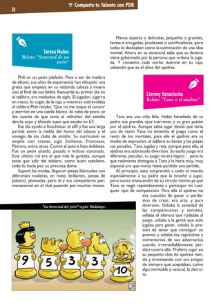 Phili es un peón jubilado. Pese a ser de madera
de ébano, sus años de experiencia han dibujado una
grieta que empieza en su redonda cabeza y muere
casi al final de sus faldas. Recuerda su primer día en
el tablero, era mediados de siglo. El jugador, cigarro
en mano, lo cogió de la caja y mientras sobrevolaba
el tablero Phili rezaba: ‘Que no me toque el centro’
y aterrizó en una casilla blanca. Al cabo de poco, se
dio cuenta de que tenía el relinchar del caballo
detrás suyo y aliviado supo que estaba en b7.
Ese día ayudó a finachettar el alfil y fue una larga
partida entre la niebla del humo del tabaco y el
sosiego de los clubs de antaño. Su currículum se
amplió con creces, jugó Sicilianas, Francesas,
Petrovs, entre otras. Comió al paso e hizo dobletes.
Fue un peón aislado, pasado e incluso coronado.
Este último rol era el que más le gustaba, aunque
tenía que salir del tablero, como buen caballero,
todo lo hacía por su preciosa dama.
Superó las modas, llegaron piezas fabricadas con
diferentes maderas, en mate, brillantes, piezas de
plástico, plomadas, pero él y sus compañeros per-
manecieron en el club pasando por muchas manos.
Manos ásperas o delicadas, pequeñas o grandes,
tersas o arrugadas, prudentes o sacrificadoras, pero
todas lo deslizaban como la culminación de una idea
mental. Ahora en su senectud sabe que su destino
viene gobernado por la persona que ordena la juga-
da. Y contento cada noche duerme en su caja,
sabiendo que es el alma del ajedrez.
Tana era una niña feliz. Había heredado de su
padre sus grandes ojos marrones y su gran pasión
por el ajedrez. Aunque sabía jugar desde que tenía
uso de razón Tana no entendía el juego como el
resto de los mortales, para ella el ajedrez era su
medio de expresión, el tablero su lienzo y las piezas
sus pinceles. Tana jugaba y reía, porque para ella, el
ajedrez era sobretodo diversión. Su estilo juego era
diferente, peculiar, su juego no era lógico… pero lo
que realmente distinguía a Tana y la hacía muy, muy
especial era que nunca había perdido una partida.
Al principio, esto sorprendió a todo el mundo
especialmente a su padre que la enseño a jugar,
pero nunca transcendió de su círculo íntimo ya que
Tana se negó repetidamente a participar en cual-
quier tipo de competición. Para ella el ajedrez no
era cuestión de ganar o perder
sino de crear, era arte, y pura
diversión. Odiaba la seriedad de
las competiciones y torneos,
odiaba el silencio que rodeaba al
juego, odiaba a la gente que solo
jugaba para ganar, odiaba la pre-
sión de tener que conseguir un
premio y odiaba los reproches y
comentarios de sus adversarios
cuando irremediablemente per-
dían contra ella. Prefería jugar en
su pequeño club de ajedrez rien-
do y bromeando con sus amigos
de siempre que aceptaban, como
algo inevitable y natural, la derro-
ta.
Comparte tu Talento con PDR
10
Llorenç Vanaclocha
Relato "Tana y el ajedrez"
Teresa Muñoz
Relato "Senectud de un
peón"
“La Senectud del peón” según Wadalupe.
 
