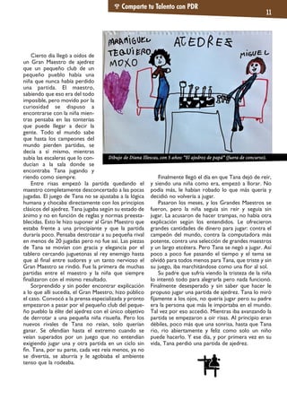 Cierto día llegó a oídos de
un Gran Maestro de ajedrez
que un pequeño club de un
pequeño pueblo había una
niña que nunca había perdido
una partida. El maestro,
sabiendo que eso era del todo
imposible, pero movido por la
curiosidad se dispuso a
encontrarse con la niña mien-
tras pensaba en las tonterías
que puede llegar a decir la
gente. Todo el mundo sabe
que hasta los campeones del
mundo pierden partidas, se
decía a sí mismo, mientras
subía las escaleras que lo con-
ducían a la sala donde se
encontraba Tana jugando y
riendo como siempre.
Entre risas empezó la partida quedando el
maestro completamente desconcertado a las pocas
jugadas. El juego de Tana no se ajustaba a la lógica
humana y chocaba directamente con los principios
clásicos del ajedrez. Tana jugaba según su estado de
ánimo y no en función de reglas y normas preesta-
blecidas. Esto le hizo suponer al Gran Maestro que
estaba frente a una principiante y que la partida
duraría poco. Pensaba destrozar a su pequeña rival
en menos de 20 jugadas pero no fue así. Las piezas
de Tana se movían con gracia y elegancia por el
tablero cercando juguetonas al rey enemigo hasta
que al ﬁnal entre sudores y un tanto nervioso el
Gran Maestro se rindió. Fue la primera de muchas
partidas entre el maestro y la niña que siempre
ﬁnalizaron con el mismo resultado.
Sorprendido y sin poder encontrar explicación
a lo que allí sucedía, el Gran Maestro, hizo público
el caso. Convocó a la prensa especializada y pronto
empezaron a pasar por el pequeño club del peque-
ño pueblo la élite del ajedrez con el único objetivo
de derrotar a una pequeña niña risueña. Pero los
nuevos rivales de Tana no reían, solo querían
ganar. Se ofendían hasta el extremo cuando se
veían superados por un juego que no entendían
exigiendo jugar una y otra partida en un ciclo sin
ﬁn. Tana, por su parte, cada vez reía menos, ya no
se divertía, se aburría y le agobiaba el ambiente
tenso que la rodeaba.
Finalmente llegó el día en que Tana dejó de reír,
y siendo una niña como era, empezó a llorar. No
podía más, le habían robado lo que más quería y
decidió no volvería a jugar.
Pasaron los meses, y los Grandes Maestros se
fueron, pero la niña seguía sin reír y seguía sin
jugar. La acusaron de hacer trampas, no había otra
explicación según los entendidos. Le ofrecieron
grandes cantidades de dinero para jugar: contra el
campeón del mundo, contra la computadora más
potente, contra una selección de grandes maestros
y un largo etcétera. Pero Tana se negó a jugar. Así
poco a poco fue pasando el tiempo y el tema se
olvidó para todos menos para Tana, que triste y sin
su juego, iba marchitándose como una ﬂor al sol.
Su padre que sufría viendo la tristeza de la niña
lo intentó todo para alegrarla pero nada funcionó.
Finalmente desesperado y sin saber que hacer le
propuso jugar una partida de ajedrez. Tana lo miró
ﬁjamente a los ojos, no quería jugar pero su padre
era la persona que más le importaba en el mundo.
Tal vez por eso accedió. Mientras iba avanzando la
partida se empezaron a oír risas. Al principio eran
débiles, poco más que una sonrisa, hasta que Tana
rio, rio abiertamente y feliz como solo un niño
puede hacerlo. Y ese día, y por primera vez en su
vida, Tana perdió una partida de ajedrez.
Comparte tu Talento con PDR
11
Dibujo de Diana Illescas, con 5 años: “El ajedrez de papá” (fuera de concurso).
 