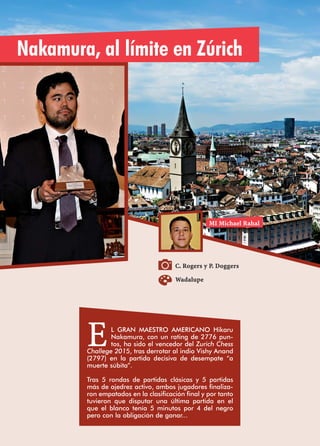C. Rogers y P. Doggers
Nakamura, al límite en Zúrich
EL GRAN MAESTRO AMERICANO Hikaru
Nakamura, con un rating de 2776 pun-
tos, ha sido el vencedor del Zurich Chess
Challege 2015, tras derrotar al indio Vishy Anand
(2797) en la partida decisiva de desempate “a
muerte súbita”.
Tras 5 rondas de partidas clásicas y 5 partidas
más de ajedrez activo, ambos jugadores finaliza-
ron empatados en la clasificación final y por tanto
tuvieron que disputar una última partida en el
que el blanco tenía 5 minutos por 4 del negro
pero con la obligación de ganar...
MI Michael Rahal
Wadalupe
 