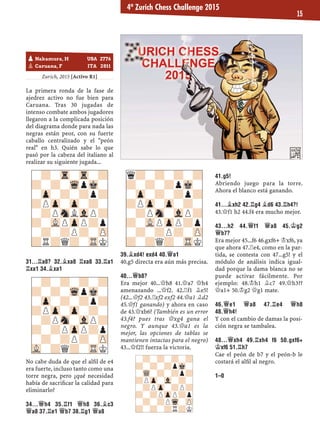 Zurich, 2015 [Activo R1]
La primera ronda de la fase de
ajedrez activo no fue bien para
Caruana. Tras 30 jugadas de
intenso combate ambos jugadores
llegaron a la complicada posición
del diagrama donde para nada las
negras están peor, con su fuerte
caballo centralizado y el "peón
real" en h3. Quién sabe lo que
pasó por la cabeza del italiano al
realizar su siguiente jugada...
31...¦A8? 32.¥XA8 ¦XA8 33.¦A1
¦XA1 34.¥XA1
No cabe duda de que el alﬁl de e4
era fuerte, incluso tanto como una
torre negra, pero ¿qué necesidad
había de sacriﬁcar la calidad para
eliminarlo?
34...£H4 35.¦F1 £H8 36.¥C3
£A8 37.¦E1 £B7 38.¦G1 £A8
39.¥XD4! EXD4 40.£A1
40.g5 directa era aún más precisa.
40...£B8?
Era mejor 40...£h8 41.£a7 £h4
amenazando ...£f2. 42.¦f1 ¥e5!
(42...£f2 43.¦xf2 exf2 44.£a1 ¥d2
45.£f1 ganando) y ahora en caso
de 43.£xb6? (También es un error
43.f4? pues tras £xg4 gana el
negro. Y aunque 43.£a1 es la
mejor, las opciones de tablas se
mantienen intactas para el negro)
43...£f2!! fuerza la victoria.
41.G5!
Abriendo juego para la torre.
Ahora el blanco está ganando.
41...¥XH2 42.¦G4 ¥D6 43.¦H4?!
43.£f1 h2 44.f4 era mucho mejor.
43...H2 44.£F1 £A8 45.¢G2
£B7?
Era mejor 45...f6 46.gxf6+ ¢xf6, ya
que ahora 47.¦e4, como en la par-
tida, se contesta con 47...g5! y el
módulo de análisis indica igual-
dad porque la dama blanca no se
puede activar fácilmente. Por
ejemplo: 48.¢h1 ¥c7 49.£h3??
£a1+ 50.¢g2 £g1 mate.
46.£E1 £A8 47.¦E4 £H8
48.£H4!
Y con el cambio de damas la posi-
ción negra se tambalea.
48...£XH4 49.¦XH4 F6 50.GXF6+
¢XF6 51.¦H7
Cae el peón de b7 y el peón-b le
costará el alﬁl al negro.
1–0
-?-Tr-Tr-?
?-?-WqpMk-
-Zp-?-?p?
?PZp-Zp-?-
-?PSnLVlP?
?-VLPZpP?p
-?-?P?-ZP
?R?Q?-TRK
-?-?-?-?
?-?-WqpMk-
-Zp-?-?p?
?PZp-Zp-?-
-?PSn-VlP?
?-?PZpP?p
-?-?P?-ZP
VL-?Q?-TRK
q?-?-?-?
?-?-?pMk-
-Zp-?-?p?
?PZp-Zp-?-
-?PSn-VlP?
?-VLPZpP?p
-?-?P?-ZP
?-?Q?-TRK
-?-?-?-?
?-?-?pMk-
-WQ-?-?p?
?PZp-Vl-?-
-?PZp-?P?
?-?PZpP?p
-?-?PWq-ZP
?-?-?R?K
pNakamura, H USA 2776
pCaruana, F ITA 2811
4º Zurich Chess Challenge 2015
15
 