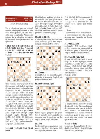 Zurich, 2015 [Activo R2]
En la siguiente partida Anand
comete una imprecisión en la fase
ﬁnal de la apertura, en una posi-
ción muy complicada. Aronian se
adueña de la iniciativa y a partir
de entonces no deja respirar a su
oponente.
1.D4 D5 2.C4 C6 3.¤C3 ¤F6 4.E3 E6
5.¤F3 ¤BD7 6.¥D3 DXC4 7.¥XC4 B5
8.¥D3 ¥B7 9.0–0 A6 10.E4 C5
11.D5 C4 12.¥C2 £C7 13.DXE6 FXE6
14.¤E2
Una variante muy popular de la
Merano con multitud de partidas
al más alto nivel. La jugada más
empleada en esta posición es
14.¤d4 aunque sufrió un duro
castigo en una partida de Linares,
en la que Kasparov innovó con un
agresivo sacriﬁcio de calidad:
14.¤d4 ¤c5 15.¥e3 e5 16.¤f3 ¥e7
17.¤g5 0–0 18.¥xc5 ¥xc5 19.¤e6
£b6 20.¤xf8 ¦xf8 21.¤d5 ¥xd5
22.exd5 ¥xf2+ 23.¢h1 e4 24.£e2
e3 25.¦fd1 £d6 26.a4 g6 27.axb5
axb5 28.g3 ¤h5 29.£g4 ¥xg3
30.hxg3 ¤xg3+ 31.¢g2 ¦f2+
32.¢h3 ¤f5 33.¦h1 h5 34.£xg6+
£xg6 35.¦hg1 £xg1 36.¦xg1+
¢f7 0–1 (36) Kasimdzhanov-
Kasparov, Linares 2005.
14...¥D6 15.¤ED4 ¤C5 16.B4
CXB3N
El módulo de análisis preﬁere la
variante forzada que aparece tras
16...¤cxe4 17.¤xe6 £d7 18.¥xe4
¥xe4 19.¤xg7+ £xg7 20.£xd6 y
ahora 20...¥xf3 21.¦e1+ ¥e4 22.f3
¦g8 23.¦xe4+ ¤xe4 24.£c6+ ¢f7
25.£d5+ y el blanco fuerza jaque
perpetuo con mejor juego.
17.AXB3 E5 18.¤F5
A mí me parece una posición bas-
tante delicada para las negras
aunque esto es ajedrez activo.
18...¤CXE4
Quizá 18...¦d8 era más sólida, pre-
viniendo la amenaza ¤xg7-£xd6
y defendiendo el alﬁl.
19.¥XE4 ¤XE4 20.¤G5!
Fuerte jugada que pone en aprie-
tos el caballo sobrecargado. Es
probable que la posición de las
negras ya no tenga solución.
20...¥C5
La alternativas no acaban de con-
vencer: 20...¤xg5 21.¤xd6+ ¢f8
22.¥xg5 con pieza de más.
Y si 20...¦d8 21.¤e6 ganando. O
bien 20...¥f8 21.¦e1! ¤xg5
22.¥xg5 y la posición de las
negras hace aguas por todos
lados.
21.¤E6!
La caballería de las blancas resul-
ta impresionante en esta partida.
Aronian está jugando de forma
impresionante.
21...£C6 22.¤XC5
22.¤fxg7+ ¢f7 23.£h5+ ¢g8
24.£g4 también parece conducir a
la victoria pero la solución que
emplea Aronian es intachable.
22...¤XC5 23.¤D6+ ¢E7
O bien 23...¢f8 24.¤xb7 el mate
en g2 era el único peligro, ahora
resuelto. 24...£xb7 (Si 24...¤xb7
25.¥a3+ ¢g8 26.¦c1 £e6 27.¦c7
ganando). Ahora sigue 25.£d6+
£e7 26.£xe7+ ¢xe7 27.¥a3 y la
clavada decide.
24.¥G5+ ¢E6
El negro intenta esconder el rey
detrás del peón. Para cualquiera
de nosotros aún habría trabajo
para rematar, las variantes se
sobreponen en la cabeza y reina la
confusión, pero a este nivel el
negro sabe que pronto va a tener
que abandonar.
25.¤XB7! £XB7
La captura de caballo pierde rápi-
do 25...¤xb7 26.¦c1 £d6 27.£g4+
¢f7 28.¦fd1 y a la caja.
r?-?k?-Tr
?lWq-?-Zpp
p?-Vl-Sn-?
?pSn-ZpN?-
-?-?P?-?
?P?-?N?-
-?L?-ZPPZP
TR-VLQ?RMK-
r?-?k?-Tr
?lWq-?-Zpp
p?-Vl-?-?
?p?-ZpNSN-
-?-?n?-?
?P?-?-?-
-?-?-ZPPZP
TR-VLQ?RMK-
r?-?-?-Tr
?l?-?-Zpp
p?qSNk?-?
?pSn-Zp-VL-
-?-?-?-?
?P?-?-?-
-?-?-ZPPZP
TR-?Q?RMK-
r?-?kVl-Tr
?lWqn?-Zpp
p?-?pSn-?
?p?-?-?-
-?p?P?-?
?-?-?N?-
PZPL?NZPPZP
TR-VLQ?RMK-
pAronian, L ARM 2777
pAnand, V IND 2797
4º Zurich Chess Challenge 2015
16
 