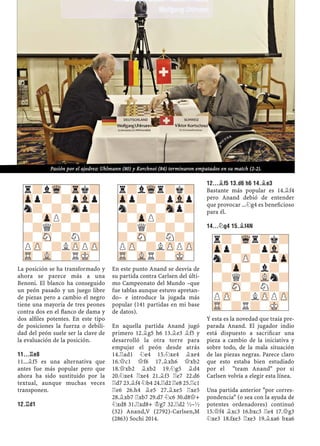 La posición se ha transformado y
ahora se parece más a una
Benoni. El blanco ha conseguido
un peón pasado y un juego libre
de piezas pero a cambio el negro
tiene una mayoría de tres peones
contra dos en el ﬂanco de dama y
dos alﬁles potentes. En este tipo
de posiciones la fuerza o debili-
dad del peón suele ser la clave de
la evaluación de la posición.
11...¦E8
11...¥f5 es una alternativa que
antes fue más popular pero que
ahora ha sido sustituido por la
textual, aunque muchas veces
transponen.
12.¦D1
En este punto Anand se desvía de
su partida contra Carlsen del últi-
mo Campeonato del Mundo –que
fue tablas aunque estuvo apretan-
do– e introduce la jugada más
popular (141 partidas en mi base
de datos).
En aquella partida Anand jugó
primero 12.¥g5 h6 13.¥e3 ¥f5 y
desarrolló la otra torre para
empujar el peón desde atrás
14.¦ad1 ¤e4 15.¤xe4 ¥xe4
16.£c1 £f6 17.¥xh6 £xb2
18.£xb2 ¥xb2 19.¤g5 ¥d4
20.¤xe4 ¦xe4 21.¥f3 ¦e7 22.d6
¦d7 23.¥f4 ¤b4 24.¦d2 ¦e8 25.¦c1
¦e6 26.h4 ¥e5 27.¥xe5 ¦xe5
28.¥xb7 ¦xb7 29.d7 ¤c6 30.d8£+
¤xd8 31.¦xd8+ ¢g7 32.¦d2 ½–½
(32) Anand,V (2792)-Carlsen,M
(2863) Sochi 2014.
12...¥F5 13.D6 H6 14.¥E3
Bastante más popular es 14.¥f4
pero Anand debió de entender
que provocar ...¤g4 es beneﬁcioso
para él.
14...¤G4 15.¥F4N
Y esta es la novedad que traía pre-
parada Anand. El jugador indio
está dispuesto a sacriﬁcar una
pieza a cambio de la iniciativa y
sobre todo, de la mala situación
de las piezas negras. Parece claro
que esto estaba bien estudiado
por el "team Anand" por si
Carlsen volvía a elegir esta línea.
Una partida anterior "por corres-
pondencia" (o sea con la ayuda de
potentes ordenadores) continuó
15.£f4 ¥xc3 16.bxc3 ¦e4 17.£g3
¤xe3 18.fxe3 ¦xe3 19.¥xa6 bxa6
r?-Wqr?k?
Zpp?-?pVl-
n?-ZP-?pZp
?-Zp-?l?-
-?Q?-VLn?
?-SN-?N?-
PZP-?LZPPZP
TR-?R?-MK-
r?lWq-Trk?
Zpp?-?pVlp
n?-?-Snp?
?-ZpP?-?-
-?Q?-?-?
?-SN-?N?-
PZP-?LZPPZP
TR-VL-?RMK-
r?lWqr?k?
Zpp?-?pVlp
n?-?-Snp?
?-ZpP?-?-
-?Q?-?-?
?-SN-?N?-
PZP-?LZPPZP
TR-VLR?-MK-
Pasión por el ajedrez: Uhlmann (80) y Korchnoi (84) terminaron empatados en su match (2-2).
 